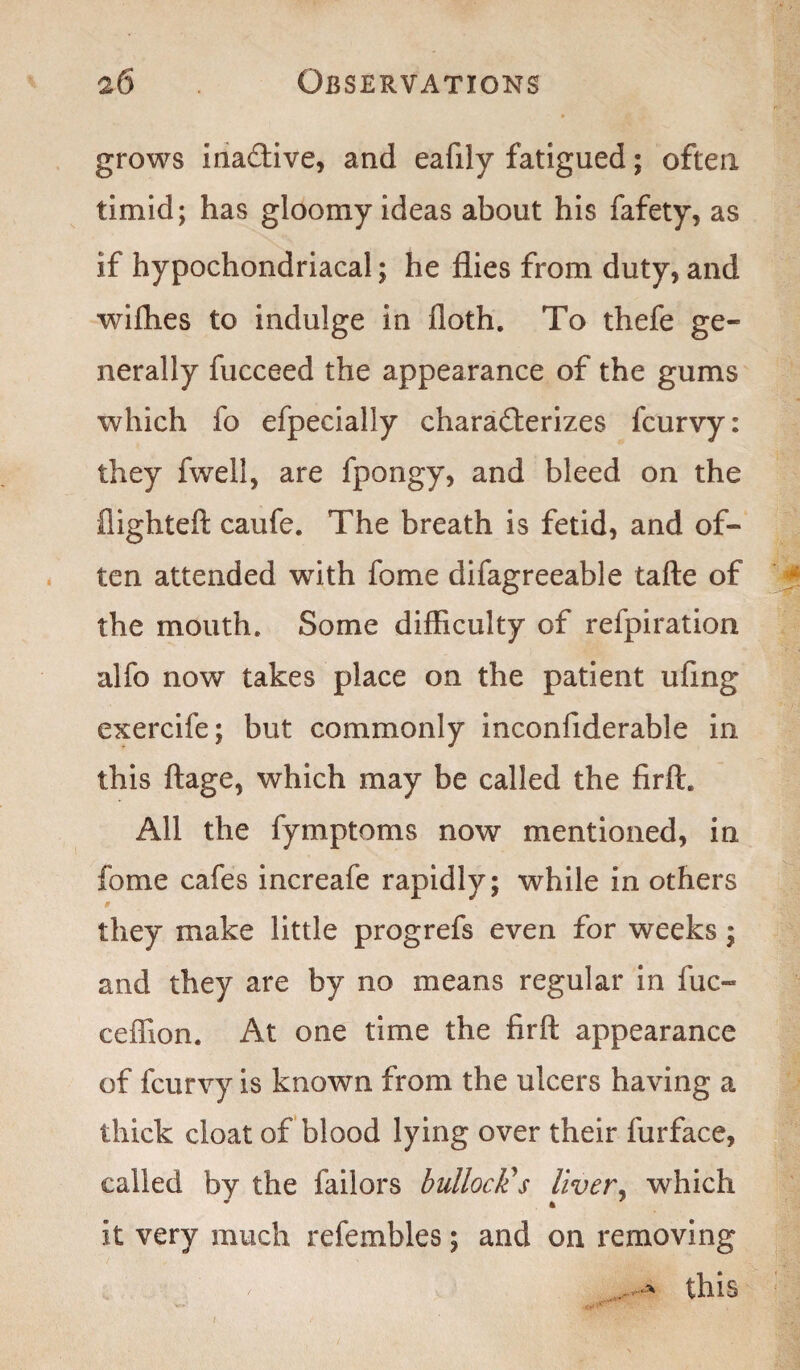 grows Ina&ive, and eafily fatigued; often timid; has gloomy ideas about his fafety, as if hypochondriacal; he flies from duty, and wifhes to indulge in floth. To thefe ge¬ nerally fucceed the appearance of the gums which fo efpecially characterizes fcurvy: they fwell, are fpongy, and bleed on the flighted: caufe. The breath is fetid, and of¬ ten attended with fome difagreeable tafte of the mouth. Some difficulty of refpiration alfo now takes place on the patient ufing exercife; but commonly inconfiderable in this ftage, which may be called the firft. All the fymptoms now mentioned, in fome cafes increafe rapidly; while in others they make little progrefs even for weeks; and they are by no means regular in fuc- ceffion. At one time the firft appearance of fcurvy is known from the ulcers having a thick cloat of blood lying over their furface, called by the failors bullock's liver, which it very much refembles; and on removing .. this