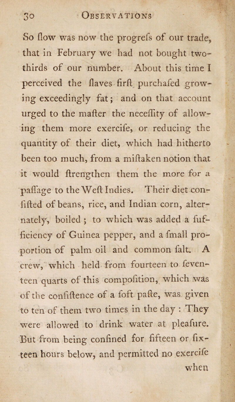 So flow was now the progrefs of our trade, that in February we had not bought two* thirds of our number. About this time I perceived the flaves firfl purchafed grow* ing exceedingly fat; and on that account urged to the matter the neceflity of allow¬ ing them more exercife, or reducing the quantity of their diet, which had hitherto been too much, from a miftaken notion that it would ftrengthen them the more for a paffage to the Weft Indies. Their diet con¬ fided of beans, rice, and Indian corn, alter¬ nately, boiled ; to which was added a fuf- ficiency of Guinea pepper, and a fmall pro¬ portion of palm oil and common fait. A crew, which held from fourteen to feven- teen quarts of this compofition, which was of the confiftence of a loft pafte, was given to ten of them two times in the aay : They were allowed to drink water at pleafure. But from being confined for fifteen or fix- teen hours below, and permitted no exercife when