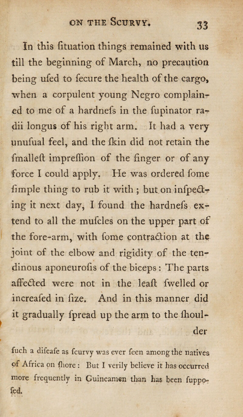 In this fituation things remained with us till the beginning of March, no precaution being ufed to fecure the health of the cargo, when a corpulent young Negro complain¬ ed to me of a hardnefs in the fupinator ra¬ dii longus of his right arm. It had a very unufual feel, and the fkin did not retain the fmalleft impreffion of the finger or of any force I could apply. He was ordered fome fimple thing to rub it with ; but on infped>? ing it next day, I found the hardnefs ex¬ tend to all the mufcles on the upper part of the fore-arm, with fome contraction at the joint of the elbow and rigidity of the ten¬ dinous aponeurofis of the biceps: The parts affeCted were not in the leafl fwelled or increafed in fize. And in this manner did it gradually fpread up the arm to the fhoul- der fuch a difeafe as fcurvy was ever feen among the natives of Africa on {bore : But I verily believe it has occurred more frequently in Guineamen than has been fuppo- fed.