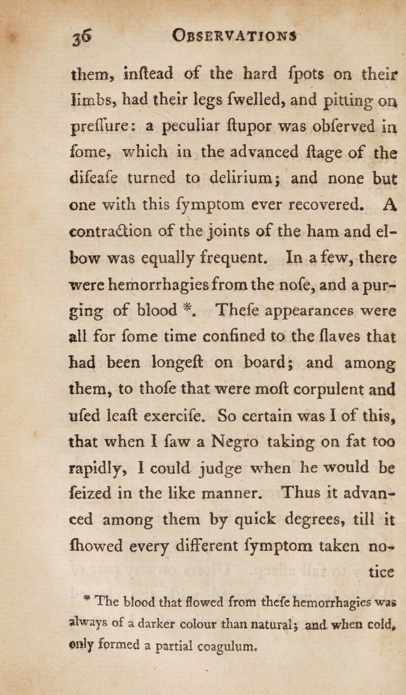 them, inftead of the hard fpots on their limbs, had their legs fwelled, and pitting on preffure; a peculiar ftupor was obferved in fome, which in the advanced ftage of the difeafe turned to delirium; and none but one with this fymptom ever recovered. A contraction of the joints of the ham and el¬ bow was equally frequent. In a few, there were hemorrhagies from the nofe, and a pur¬ ging of blood Thefe appearances were all for fome time confined to the flaves that had been longeft on board; and among them, to thofe that were moll corpulent and ufed leaft exercife. So certain was I of this, that when I faw a Negro taking on fat too rapidly, I could judge when he would be feized in the like manner. Thus it advan¬ ced among them by quick degrees, till it fhowed every different fymptom taken no¬ tice * The blood that flowed from thefe hemorrhagies was always of a darker colour than natural, and when cold* ©nly formed a partial coagulum.