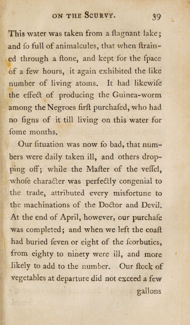 This water was taken from a ftagnant lake; and fo full of animalcules, that when {train¬ ed through a ftone, and kept for the fpace of a few hours, it again exhibited the like number of living atoms. It had likewife the effect of producing the Guinea-worm among the Negroes firft purchafed, who had no figns of it till living on this water for fome months. Our fituation was now fo bad, that num¬ bers were daily taken ill, and others drop¬ ping off; while the Mafter of the veffel, whofe character was perfectly congenial to the trade, attributed every misfortune to the machinations of the Do&or and Devil. At the end of April, however, our purchafe was completed; and when we left the coaft had buried feven or eight of the fcorbutics, from eighty to ninety were ill, and more likely to add to the number. Our flock of vegetables at departure did not exceed a few v gallons