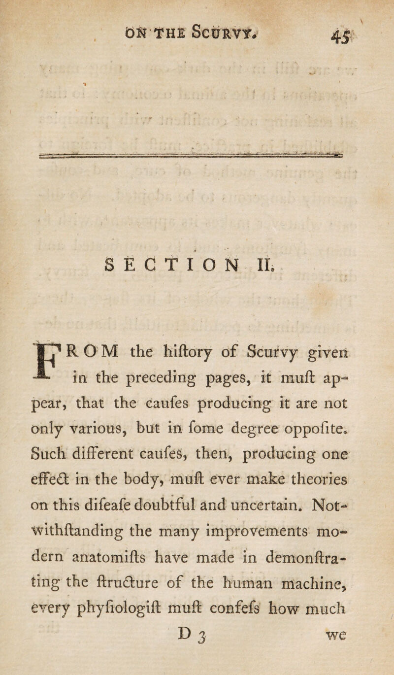 SECTION It FROM the hiftory of Scurvy given in the preceding pages, it mull ap¬ pear, that the caufes producing it are not only various, but in fome degree oppoftte. Such different caufes, then, producing one effect in the body, muft ever make theories on this difeafe doubtful and uncertain. Not- withftanding the many improvements mo¬ dern anatomifts have made in demonftra- ting the ftru&ure of the human machine, every phyfiologift muft confefs how much D 3 we