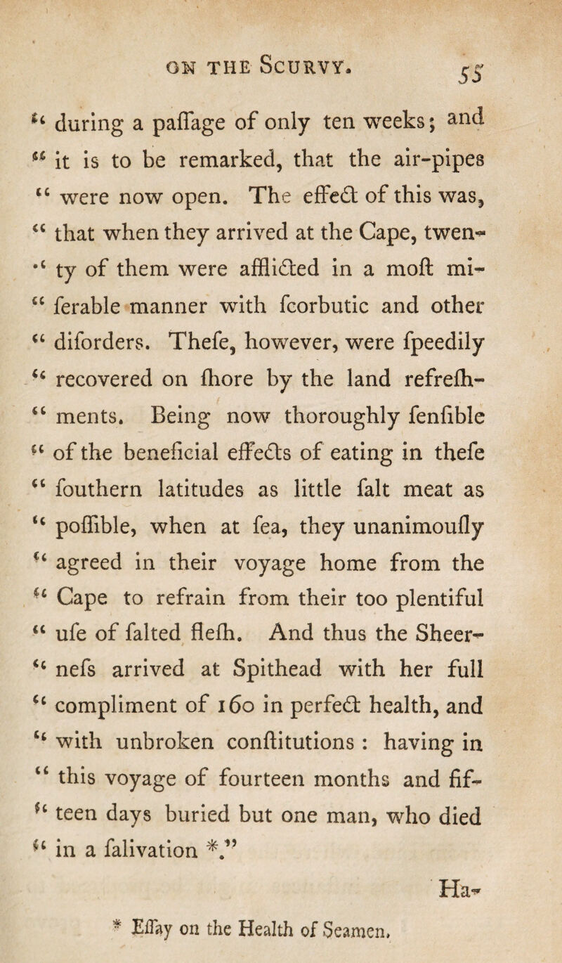 5a during a pafiage of only ten weeks; ** it is to be remarked, that the air-pipes tc were now open. The effedt of this was, “ that when they arrived at the Cape, twen- #c ty of them were afflidted in a mo ft mi- 6C ferable manner with feorbutic and other “ diforders. Thefe, however, were fpeedily “ recovered on fhore by the land refrelh- “ ments. Being now thoroughly fenfible of the beneficial effedts of eating in thefe u fouthern latitudes as little fait meat as H poffible, when at fea, they unanimoufly c< agreed in their voyage home from the u Cape to refrain from their too plentiful “ ufe of falted flefh. And thus the Sheer^ nefs arrived at Spithead with her full u compliment of 160 in perfedt health, and “ with unbroken conftitutions : having in “ this voyage of fourteen months and fif- H teen days buried but one man, who died in a falivation Ha- * Eflay on the Health of Seamen,
