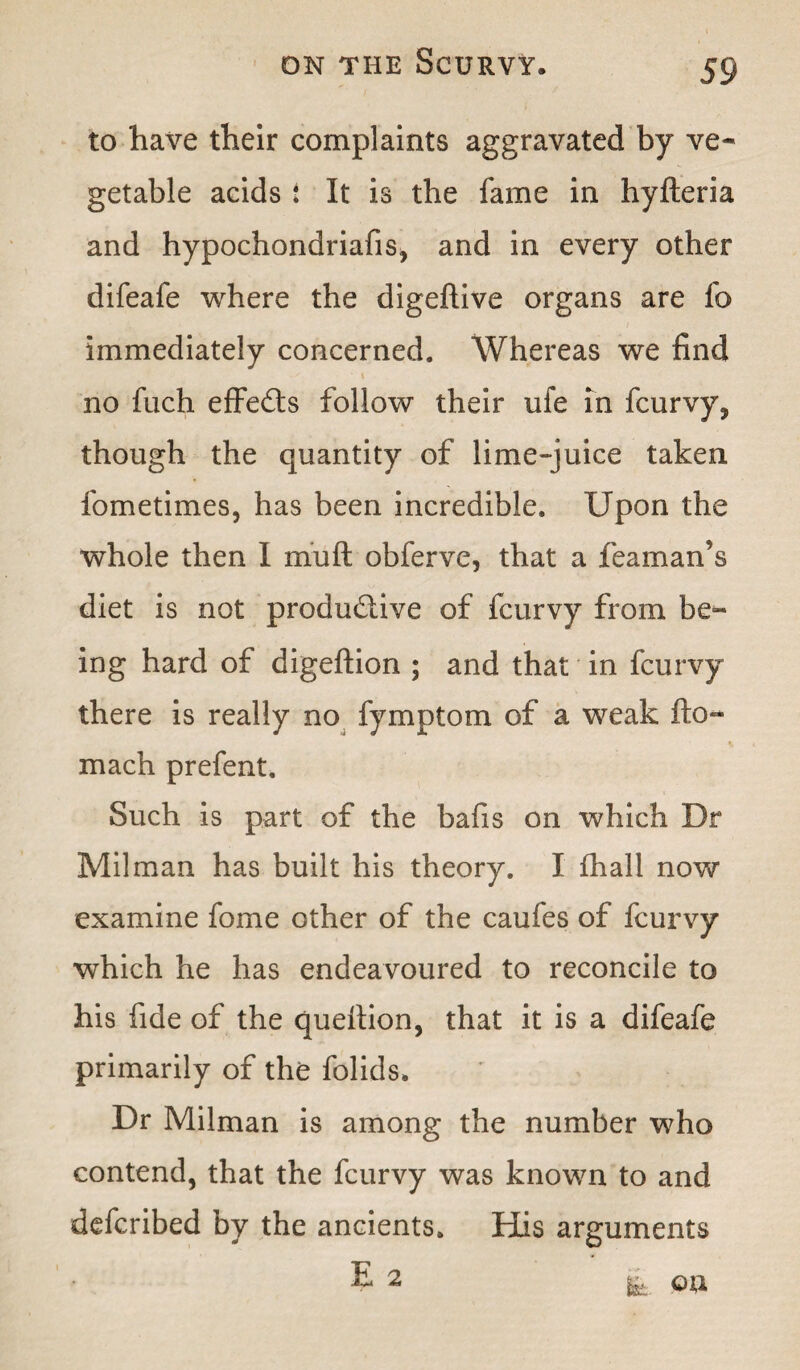 to have their complaints aggravated by ve¬ getable acids : It is the fame in hyfteria and hypochondriafis, and in every other difeafe where the digeftive organs are fo immediately concerned. Whereas we find no fuch effefts follow their ufe in fcurvy, though the quantity of lime-juice taken fometimes, has been incredible. Upon the whole then I mu ft obferve, that a teaman’s diet is not productive of fcurvy from be¬ ing hard of digeftion ; and that in fcurvy there is really no fymptom of a weak fto~ mach prefent. Such is part of the bafis on which Dr Milman has built his theory. I fhall now examine fome other of the caufes of fcurvy which he has endeavoured to reconcile to his fide of the queftion, that it is a difeafe primarily of the folids. Dr Milman is among the number who contend, that the fcurvy was known to and defcribed by the ancients. His arguments E 2 fk.