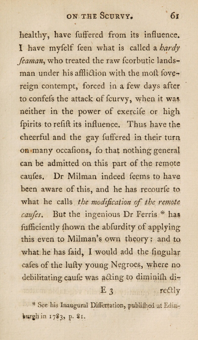 healthy, have fuffered from its influence. I have myfelf feen what is called a hardy feaman, who treated the raw fcorbutic lands¬ man under his affliction with the moft fove- reign contempt, forced in a few days after to confefs the attack of fcurvy, when it was neither in the power of exercife or high fpirits to refift its influence. Thus have the cheerful and the gay fuffered in their turn on many occafions, fo that nothing general can be admitted on this part of the remote caufes. Dr Milman indeed feems to have been aware of this, and he has recourfe to what he calls the modification of the remote caufes. But the ingenious Dr Ferris * has fufficiently fhown the abfurdity of applying this even to Milman’s own theory r and to what he has faid, I would add the Angular cafes of the lufty young Negroes, where no debilitating caufe was aCting to diminifh di- E 3 redly * See his Inaugural Difleriation, publiflied at Edin¬ burgh in 1783, p. Si.