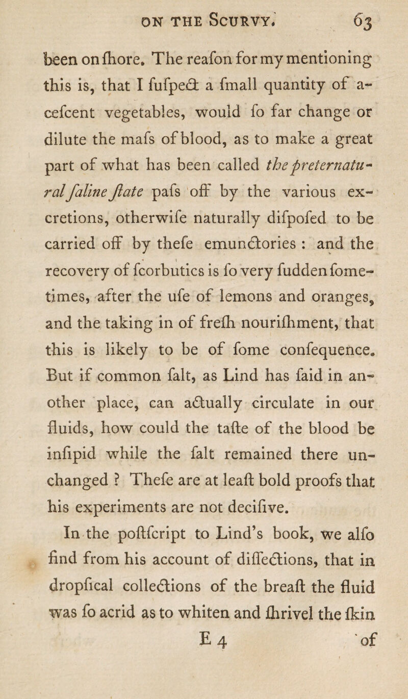 been on fhore. The reafon for my mentioning this is, that I fufpe£t a fmall quantity of a- cefcent vegetables, would fo far change or dilute the mafs of blood, as to make a great part of what has been called the preternatu¬ ralfalineJlate pafs off by the various ex¬ cretions, otherwife naturally difpofed to be carried off by thefe emundlories : and the « \ recovery of fcorbutics is fo very fudden fome- times, after the ufe of lemons and oranges, and the taking in of frelh nourifhment, that this is likely to be of fome confequence. But if common fait, as Lind has faid in an¬ other place, can actually circulate in our fluids, how could the tafte of the blood be infipid wrhile the fait remained there un¬ changed ? Thefe are at leaft bold proofs that his experiments are not decifive. In the poftfcript to Lind’s book, we alfo find from his account of diffedlions, that in dropfical collections of the breaft the fluid was fo acrid as to whiten and flirivel the fkin E 4 of