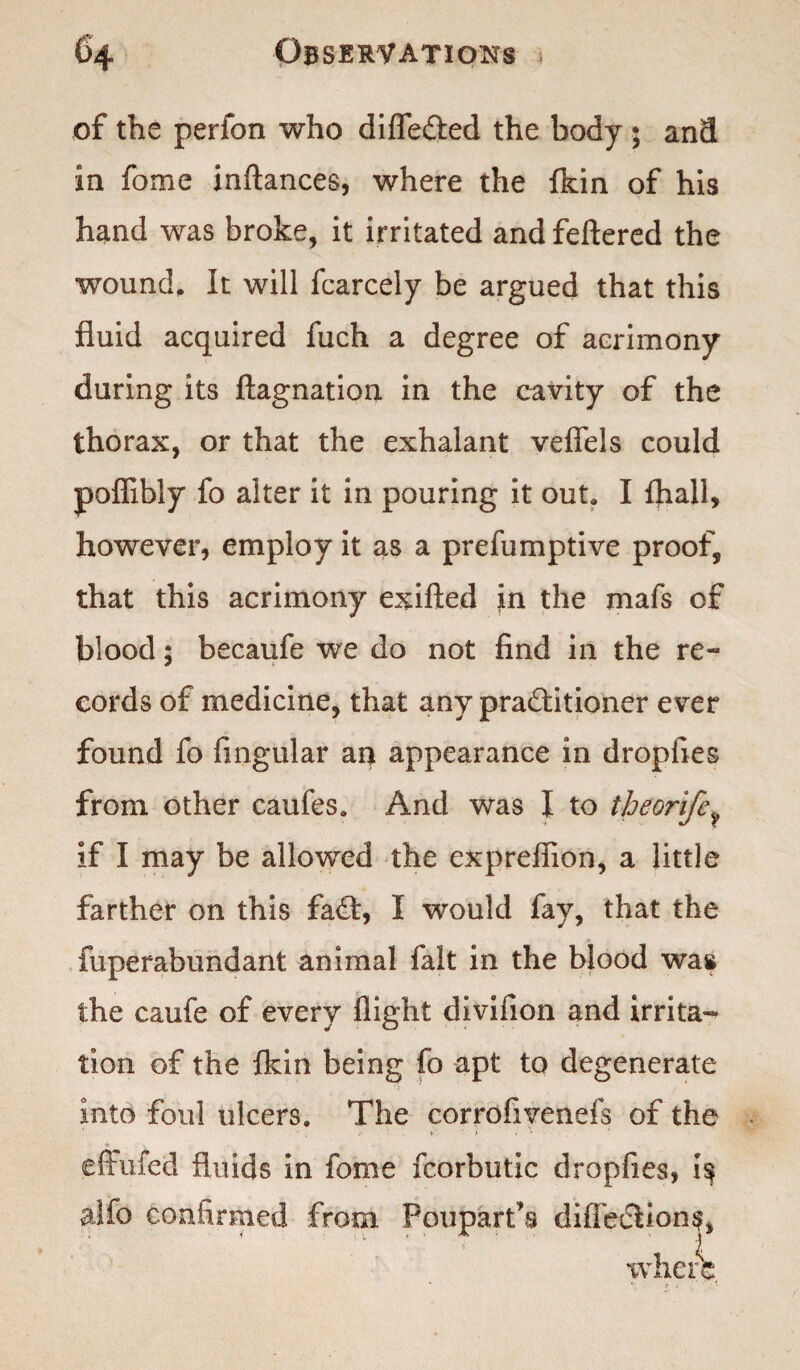 of the perfon who differed the body ; and in fome inftances, where the {kin of his hand was broke, it irritated and fettered the wound. It will fcarcely be argued that this fluid acquired fuch a degree of acrimony during its ftagnation in the cavity of the thorax, or that the exhalant veflfels could poffibly fo alter it in pouring it out, I (hall, however, employ it as a preemptive proof, that this acrimony exifted in the mafs of blood; becaufe we do not find in the re¬ cords of medicine, that any practitioner ever found fo Angular an appearance in dropfies from other caufes. And was I to theorife^ if I may be allowed the exprefiion, a little farther on this faft, I would fay, that the fuperabundant animal fait in the blood was the caufe of every flight divifion and irrita¬ tion of the {kin being fo apt to degenerate into foul ulcers. The corrofivenefs of the . V ) i • effufed fluids in fome fcorbutic dropfies, i$ alfo confirmed from Poupart’s diffediions, where