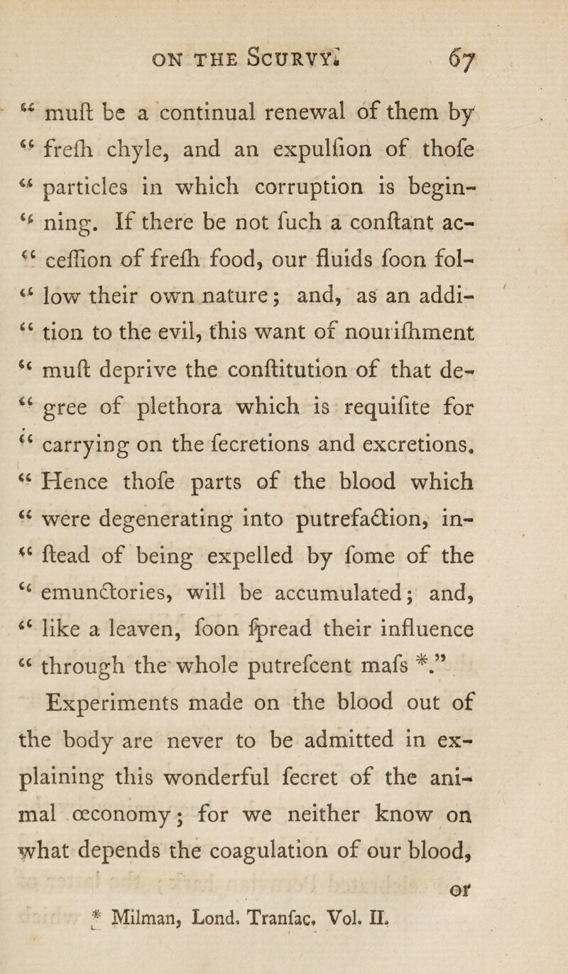 u mu ft be a continual renewal of them by 44 frefti chyle, and an expulfion of thofe u particles in which corruption is begin- H ning. If there be not fuch a conftant ac- 44 ceffion of fre£h food, our fluids foon fol- c4 low their own nature; and, as an addi- 4 4 tion to the evil, this want of nouriftiment 44 muft deprive the conftitution of that de- 44 gree of plethora which is requilite for r 44 carrying on the fecretions and excretions, 44 Hence thofe parts of the blood which 44 were degenerating into putrefaction, in- 44 ftead of being expelled by fome of the 44 emundtories, will be accumulated; and, 44 like a leaven, foon fpread their influence 44 through the whole putrefcent mafs Experiments made on the blood out of the body are never to be admitted in ex¬ plaining this wonderful fecret of the ani¬ mal oeconomy; for we neither know on what depends the coagulation of our blood, or