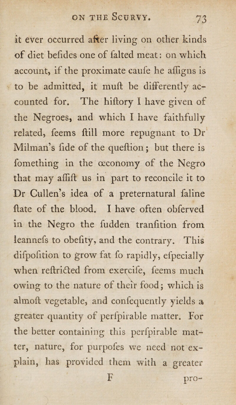 it ever occurred after living on other kinds of diet befides one of falted meat: on which account, if the proximate caufe he affigns is to be admitted, it muft be differently ac¬ counted for. The hiftory I have given of the Negroes, and which I have faithfully related, feems hill more repugnant to Dr Milman’s fide of the queftion ; but there is fomething in the oeconomy of the Negro that may affift us in part to reconcile it to Dr Cullen’s idea of a preternatural faline hate of the blood. I have often obferved in the Negro the hidden tranfition from leannefs to obefity, and the contrary. This difpofition to grow fat fo rapidly, efpecially when reftrifted from exercile, feems much owing to the nature of their food; which is almoft vegetable, and confequently yields a greater quantity of perfpirable matter. For the better containing this perfpirable mat¬ ter, nature, for purpofes we need not ex¬ plain, has provided them with a greater F pro-