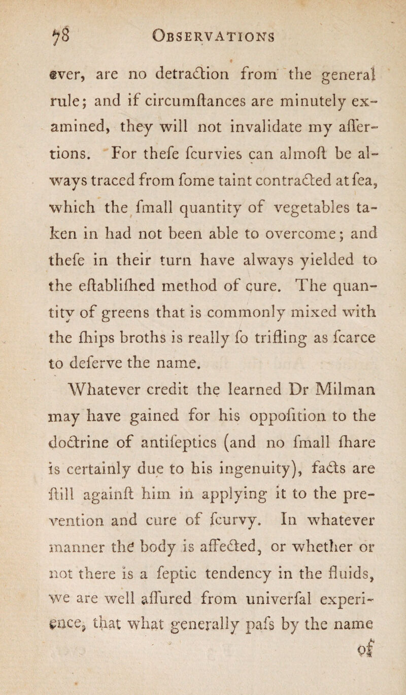 @ver, are no detraction from the general rule; and if circumftances are minutely ex¬ amined, they will not invalidate my after- tions. For thefe fcurvies can almoft be al¬ ways traced from fome taint contracted at fea, which the fmall quantity of vegetables ta¬ ken in had not been able to overcome; and thefe in their turn have always yielded to the eftablifhed method of cure. The quan¬ tity of greens that is commonly mixed with the fhips broths is really fo trifling as fcarce to delerve the name. Whatever credit the learned Dr Milman may have gained for his oppofition to the doCfrine of antifeptics (and no fmall fhare is certainly due to his ingenuity), fads are ftill againft him in applying it to the pre¬ vention and cure of fcurvy. In whatever manner the body is afFeded, or whether or not there is a feptic tendency in the fluids, we are well allured from univerfai experi- wee, that what generally pafs by the name of