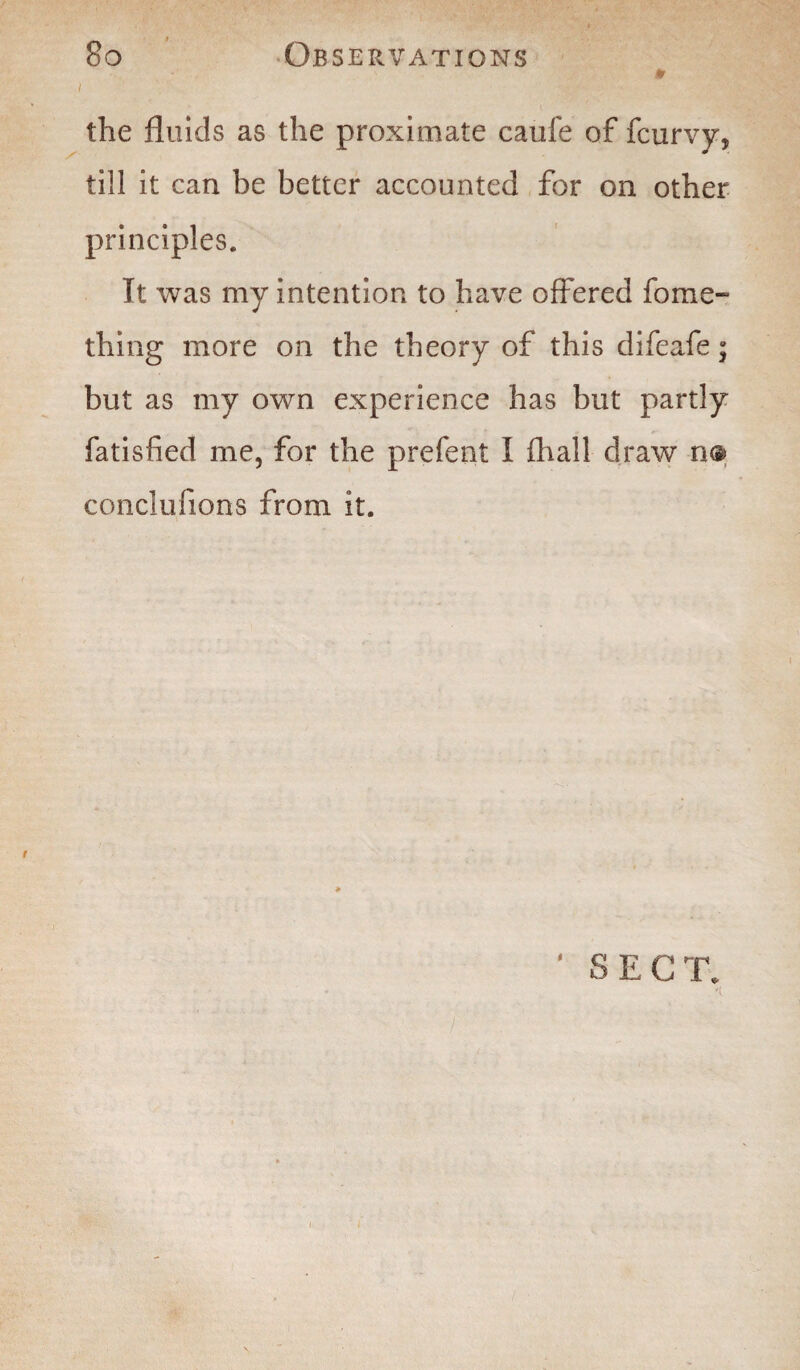 i the fluids as the proximate caufe of fcurvy, till it can be better accounted for on other principles. It was my intention to have offered fome- thing more on the theory of this difeafe; but as my own experience has but partly fatisfied me, for the prefent I fhall draw n<s> conclufions from it. SECT. i