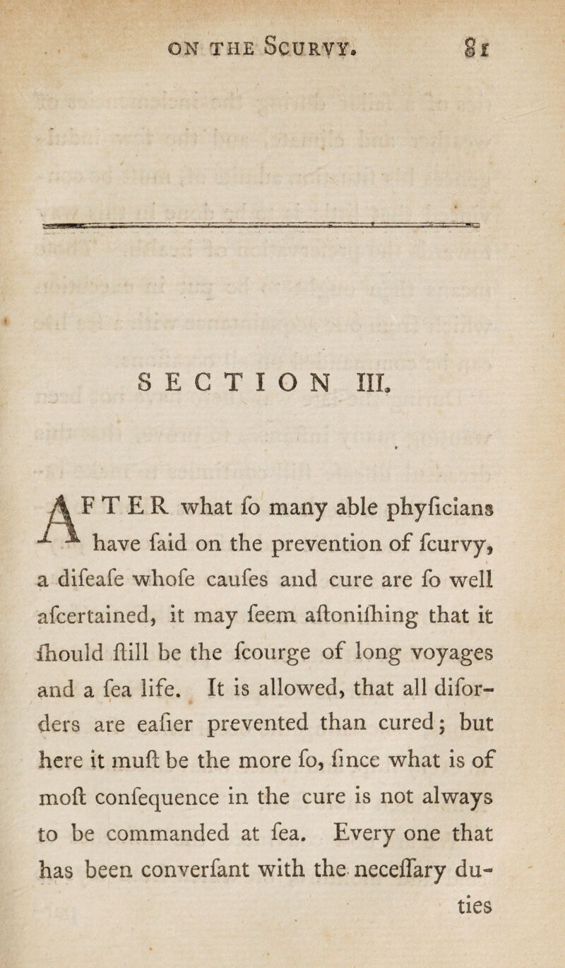 SECTION III. AFTER what fo many able phyficians •*- ^ have faid on the prevention of fcurvy, a difeafe whofe caufes and cure are fo well afcertained, it may feem aftonifhing that it ihould hill be the fcourge of long voyages and a fea life. It is allowed, that all difor- ders are eafier prevented than cured; but here it mull be the more fo, fince what is of mo ft confequence in the cure is not always to be commanded at fea. Every one that has been converfant with the neceffary du¬ ties