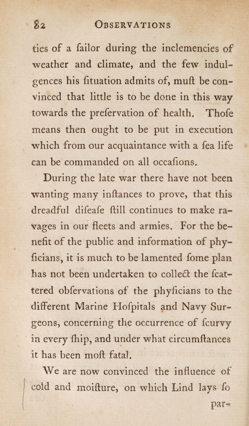 ties of a failor during the inclemencies of weather and climate, and the few indul¬ gences his fituation admits of, muft be con¬ vinced that little is to be done in this way towards the prefervation of health. Thofe means then ought to be put in execution which from our acquaintance with a fea life can be commanded on all occafions. During the late war there have not been wanting many inftances to prove, that this dreadful difeafe ftill continues to make ra¬ vages in our fleets and armies. For the be¬ nefit of the public and information of phy- ficians, it is much to be lamented fome plan has not been undertaken to collect the flut¬ tered obfervations of the phyficians to the different Marine Hofpitals and Navy Sur¬ geons, concerning the occurrence of fcurvy in every fhip, and under what circumftances it has been moft fatal. We are now convinced the influence of cold and moifture, on which Lind lays fo par**