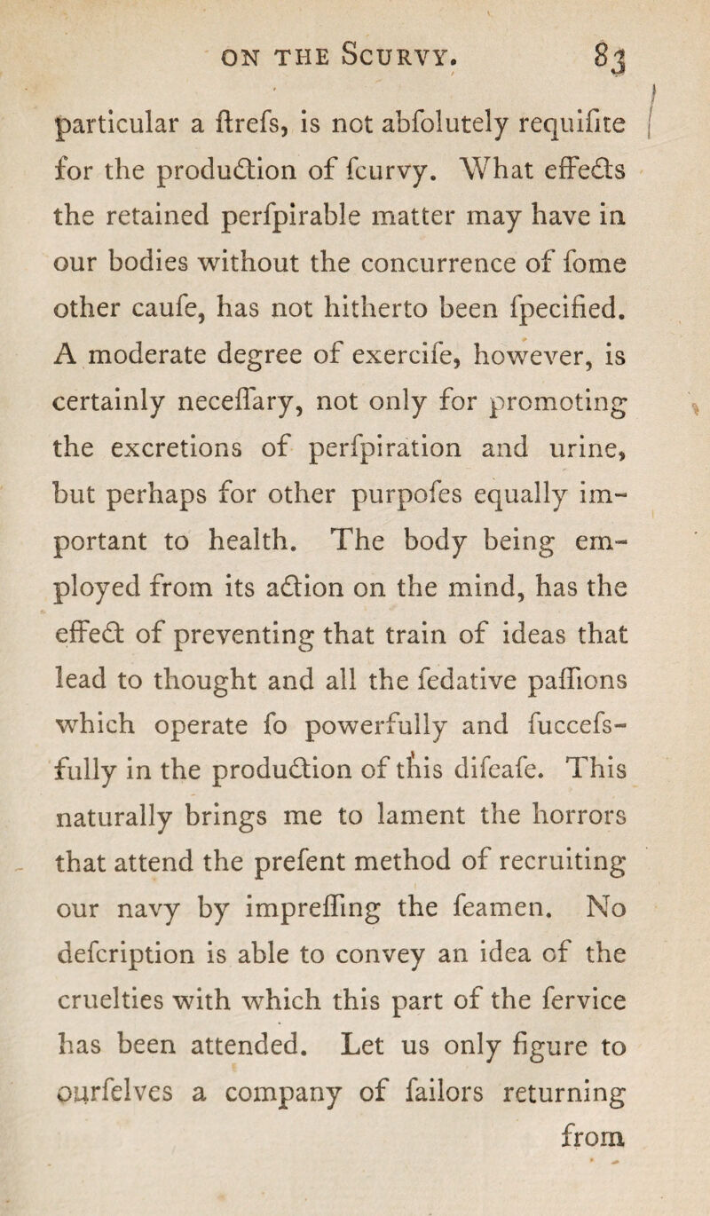 ' # ' ■ f particular a ftrefs, is not abfolutely requifite for the production of fcurvy. What effeCts the retained perfpirable matter may have in our bodies without the concurrence of fome other caufe, has not hitherto been fpecified. A moderate degree of exercife, however, is certainly neceffary, not only for promoting the excretions of perfpiration and urine, but perhaps for other purpofes equally im¬ portant to health. The body being em¬ ployed from its aCtion on the mind, has the effed: of preventing that train of ideas that lead to thought and all the fedative paffions which operate fo powerfully and fuccefs- fully in the production of tfiis difeafe. This naturally brings me to lament the horrors that attend the prefent method of recruiting our navy by impreffing the feamen. No defcription is able to convey an idea of the cruelties with which this part of the fervice has been attended. Let us only figure to purfelves a company of failors returning from