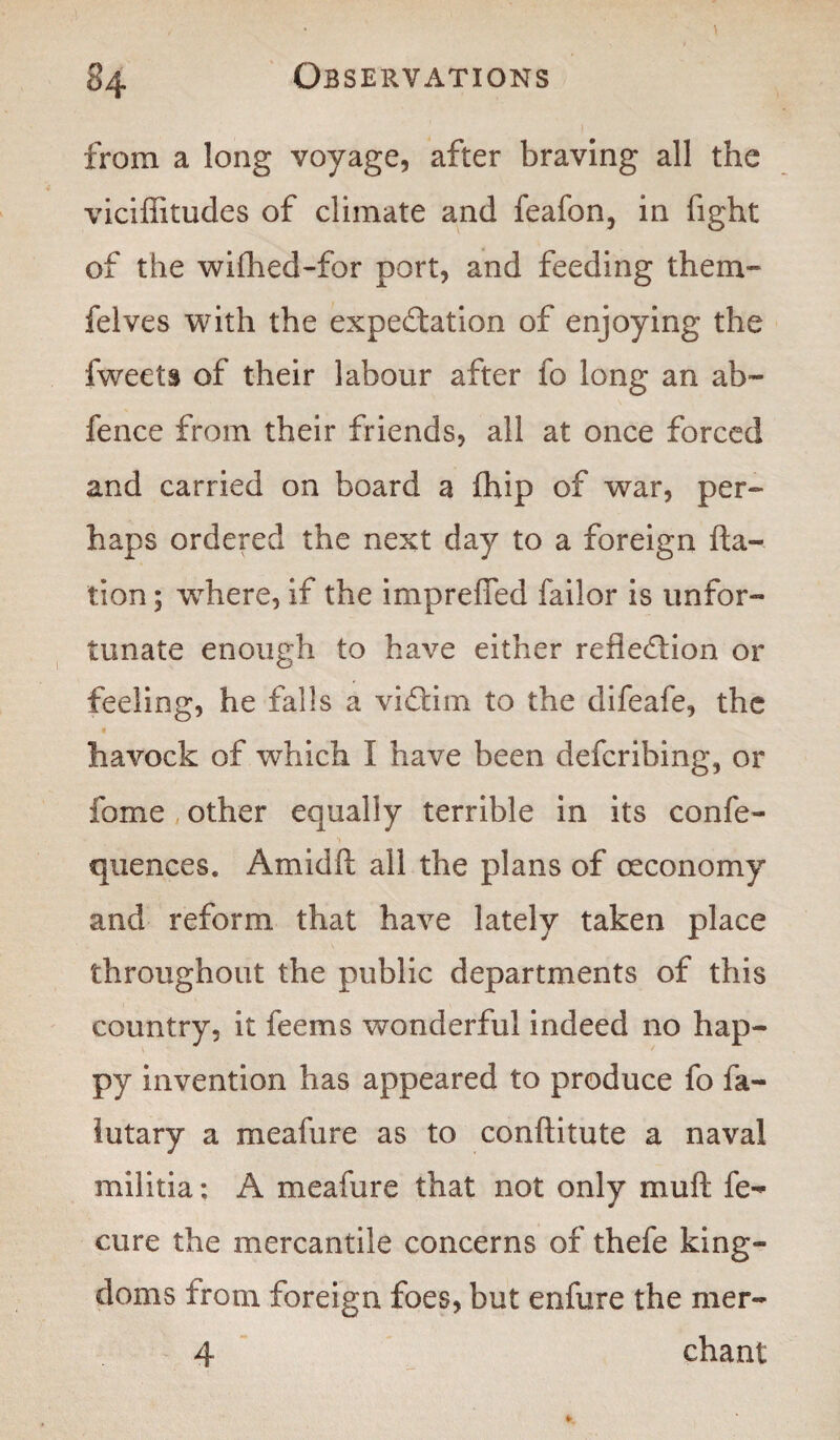 from a long voyage, after braving all the viciflitudes of climate and feafon, in fight of the wifhed-for port, and feeding them- felves with the expectation of enjoying the fweets of their labour after fo long an ab~ fence from their friends, all at once forced and carried on board a (hip of war, per¬ haps ordered the next day to a foreign fta- tion; where, if the imprefled failor is unfor¬ tunate enough to have either reflection or feeling, he falls a victim to the difeafe, the havock of which I have been defcribing, or fome other equally terrible in its confe- quences. Am id ft all the plans of oeconomy and reform that have lately taken place throughout the public departments of this country, it feems wonderful indeed no hap¬ py invention has appeared to produce fo fa- lutary a meafure as to conftitute a naval militia; A meafure that not only muft fe- cure the mercantile concerns of thefe king¬ doms from foreign foes, but enfure the mer- 4 chant