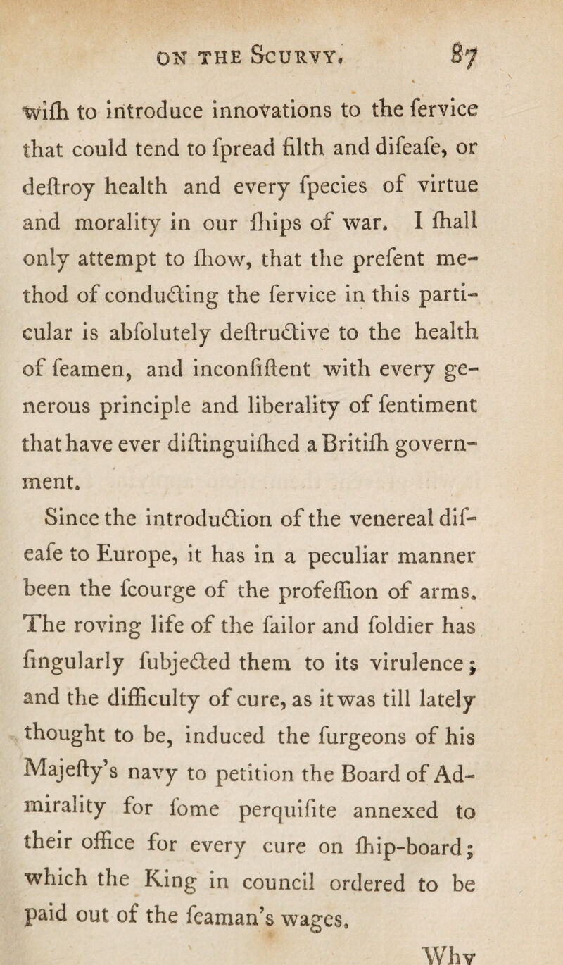 4 wifti to introduce innovations to the fervice that could tend to fpread filth and difeafe, or deftroy health and every fpecies of virtue and morality in our fhips of war. I fhall only attempt to fhow, that the prefent me¬ thod of conducing the fervice in this parti¬ cular is abfolutely definitive to the health of feamen, and inconfiftent with every ge¬ nerous principle and liberality of fentiment that have ever diftinguifhed aBritifh govern¬ ment. Since the introdution of the venereal dif- eafe to Europe, it has in a peculiar manner been the fcourge of the profeflion of arms. The roving life of the failor and foldier has lingularly fubjeted them to its virulence j and the difficulty of cure, as it was till lately thought to be, induced the furgeons of his Majefty’s navy to petition the Board of Ad- mirality for fome perquifite annexed to their office for every cure on fhip-board; which the King in council ordered to be paid out of the Teaman’s wages. Whv