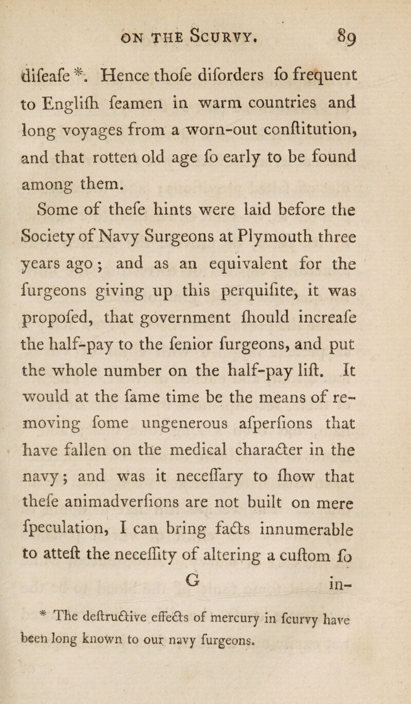 difeafe *; Hence thofe diforders fo frequent to Englilh fearnen in warm countries and long voyages from a worn-out conftitution, and that rotten old age fo early to be found among them. Some of thefe hints were laid before the Society of Navy Surgeons at Plymouth three years ago; and as an equivalent for the furgeons giving up this perquifite, it was propofed, that government fhould increafe the half-pay to the fenior furgeons, and put the whole number on the half-pay lift. It would at the fame time be the means of re¬ moving fome ungenerous afperfions that have fallen on the medical character in the navy; and was it neceffary to fhow that thefe animadverfions are not built on mere fpeculation, I can bring fads innumerable to atteft the neceftity of altering a cuftom fo G in- The deftru£tive effects of mercury in fcurvy have been long known to our navy furgeons.