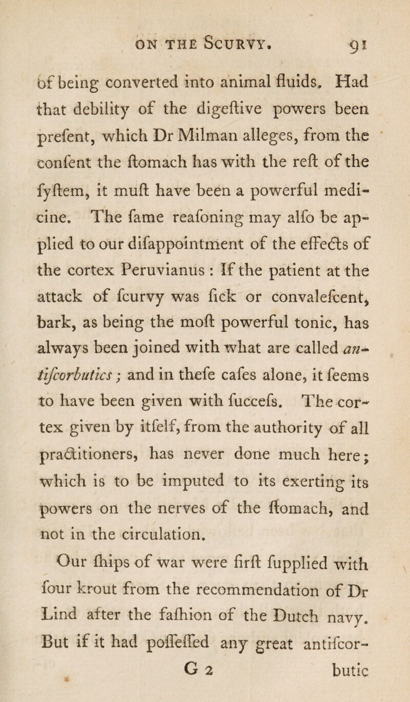 bf being converted into animal fluids. Had that debility of the digeftive powers been prefent, which Dr Milman alleges, from the confent the ftomach has with the reft of the fyftem, it mull have been a powerful medi¬ cine. The fame reafoning may alfo be ap¬ plied to our difappointment of the efFeCts of the cortex Peruvianus : If the patient at the attack of fcurvy was fick or convalefcent, bark, as being the mod powerful tonic, has always been joined with what are called an- tlfcorbutics; and in thefe cafes alone5 it feems to have been given with fuccefs. The cor¬ tex given by itfelf, from the authority of all practitioners, has never done much here; which is to be imputed to its exerting its powers on the nerves of the ftomach, and not in the circulation. Our {hips of war were firft fupplied with four krout from the recommendation of Dr Lind after the fafhion of the Dutch navy. But if it had poffefled any great antifcor- G 2 butic