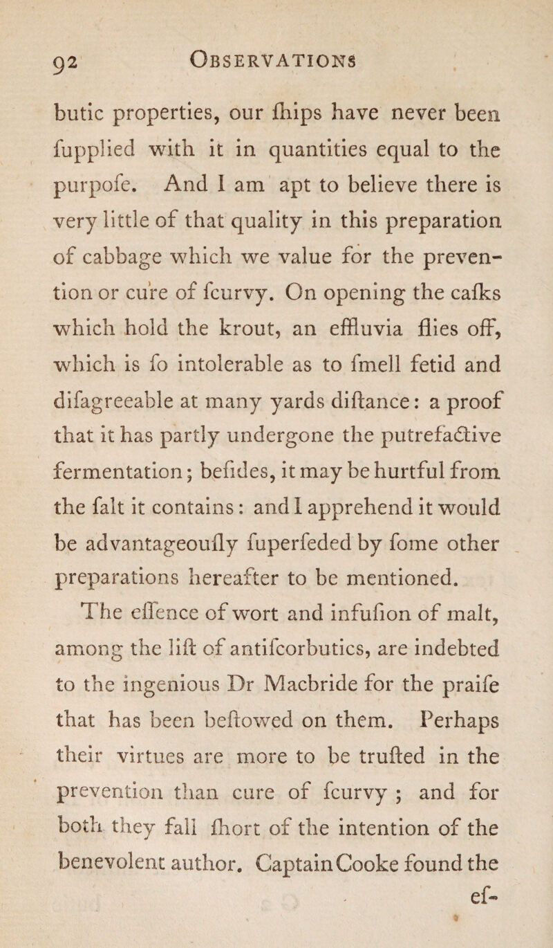 butic properties, our fhips have never been fupplied with it in quantities equal to the purpofe. And I am apt to believe there is very little of that quality in this preparation of cabbage which we value for the preven¬ tion or cure of fcurvy. On opening the calks which hold the krout, an effluvia flies off, which is fo intolerable as to fmell fetid and difagreeable at many yards diftance: a proof that it has partly undergone the putrefactive fermentation; hefides, it may be hurtful from the fait it contains : and 1 apprehend it would be advantageoufly fuperfeded by fome other preparations hereafter to be mentioned. The effence of wort and infufion of malt, among the lift of antifcorbutics, are indebted to the ingenious Dr Macbride for the praife that has been beftowed on them. Perhaps their virtues are more to be trufted in the prevention than cure of fcurvy ; and for both they fall fhort of the intention of the benevolent author. Captain Cooke found the ef-