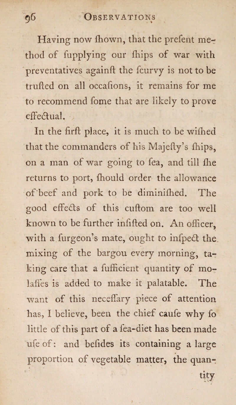 Having now fhown, that the prefent me¬ thod of fupplying our fhips of war with preventatives againft the fcurvy is not to be trufted on all occafions, it remains for me to recommend fome that are likely to prove effectual. In the firft place, it is much to be wifhed that the commanders of his Majefty’s fhips, on a man of war going to fea, and till fhe returns to port, fhould order the allowance i of’beef and pork to be diminifhed. The good effects of this cuftom are too well known to be further infifted on. An officer, with a furgeon’s mate, ought to infpedt the mixing of the bargou every morning, ta¬ king care that a fufficient quantity of mo- laifes is added to make it palatable. The want of this neceffary piece of attention has, I believe, been the chief caufe why fo little of this part of a fea-diet has been made ufe of: and betides its containing a large proportion of vegetable matter, the quan¬ tity 9