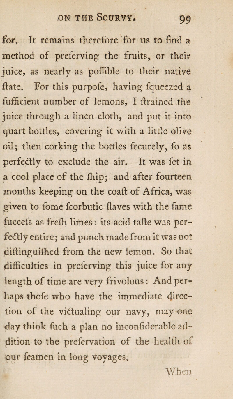 for. It remains therefore for us to find a method of preferving the fruits, or their juice, as nearly as poffible to their native ftate. For this purpofe, having fqueezed a fufficient number of lemons, I ftrained the juice through a linen cloth, and put it into quart bottles, covering it with a little olive oil; then corking the bottles fecurely, fo as perfectly to exclude the air. It was fet in a cool place of the fhip; and after fourteen months keeping on the coaft of Africa, was given to fome fcorbutic flaves with the fame fuccefs as frefh limes: its acid tafte was per¬ fectly entire; and punch made from it was not diftinguiffied from the new lemon. So that difficulties in preferving this juice for any length of time are very frivolous: And per¬ haps thofe who have the immediate direc¬ tion of the victualing our navy, may one day think fuch a plan no inconfiderable ad¬ dition to the prefervation of the health of pur feamen in long voyages. When