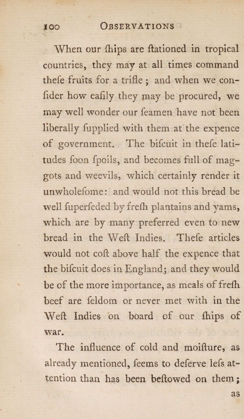 *«Y- When our (hips are ftationed in tropical countries, they may at all times command thefe fruits for a trifle ; and when we con- fider how eafily they may be procured, we may well wonder our feamen have not been liberally fupplied with them at the expence of government. The bifcuit in thefe lati- tudes foon fpoils, and becomes full of mag¬ gots and weevils, which certainly render it unwholefome: and would not this bread be well fuperfeded by frefh plantains and yams, which are by many preferred even to new bread in the Weft Indies. Thefe articles would not coft above half the expence that the bifcuit does in England; and they would be of the more importance, as meals of frefh * * beef are feldom or never met with in the Weft Indies on board of our fhips of war. The influence of cold and moifture, as already mentioned, feems to deferve lefs at- tention than has been bellowed on them; as