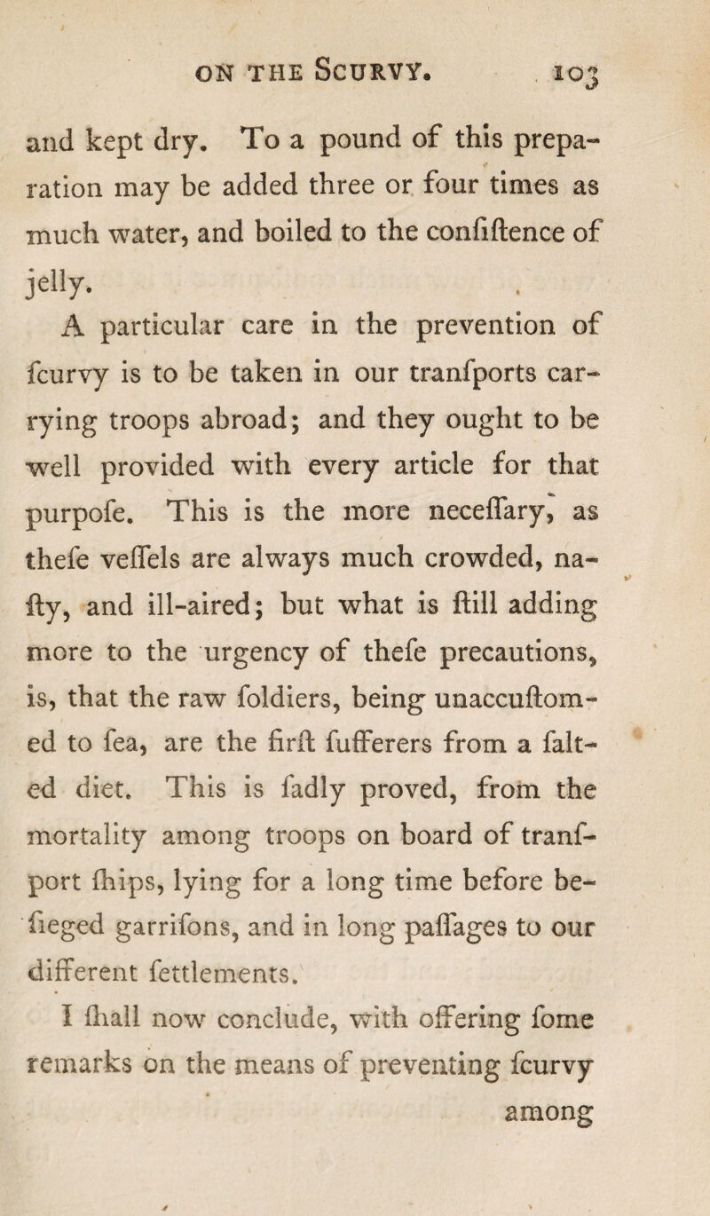 and kept dry. To a pound of this prepa- ration may be added three or four times as much water, and boiled to the confidence of jelly. A particular care in the prevention of fcurvy is to be taken in our tranfports car* rying troops abroad; and they ought to be well provided with every article for that purpofe. This is the more neceffary, as thefe veffels are always much crowded, na* fty, and ill-aired; but what is ftill adding more to the urgency of thefe precautions* is, that the raw foldiers, being unaccuftom- ed to fea, are the firft fufferers from a falt- ed diet. This is fadly proved, from the mortality among troops on board of tranf- port fhips, lying for a long time before be- fieged garrifons, and in long paffages to our different fettlements. I (hall now conclude, with offering fome remarks on the means of preventing fcurvy ♦ among