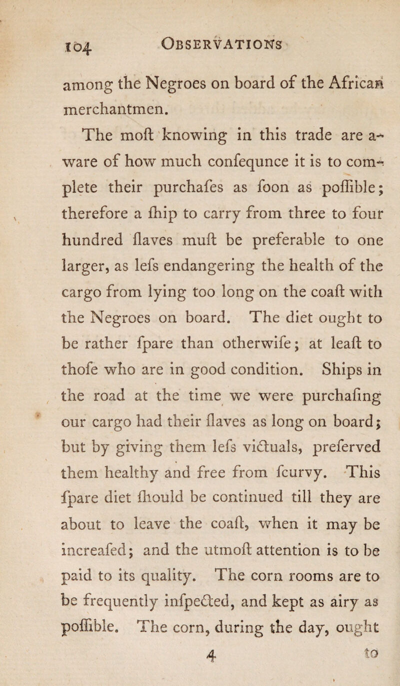 among the Negroes on board of the African merchantmen. The moft knowing in this trade area-* ware of how much confequnce it is to com^ plete their purchafes as foon as poffible; therefore a (hip to carry from three to four hundred flaves mu ft be preferable to one larger, as lefs endangering the health of the cargo from lying too long on the coaft with the Negroes on board. The diet ought to be rather fpare than otherwife; at leaft to thofe who are in good condition. Ships in the road at the time we were purchafmg our cargo had their (laves as long on board; but by giving them lefs victuals, preferved them healthy and free from (curvy. This fpare diet (hould be continued till they are about to leave the coaft, when it may be increafed; and the utrnoft attention is to be paid to its quality. The corn rooms are to be frequently infpe£ted, and kept as airy a3 poffible. The corn, during the day, ought *4 to