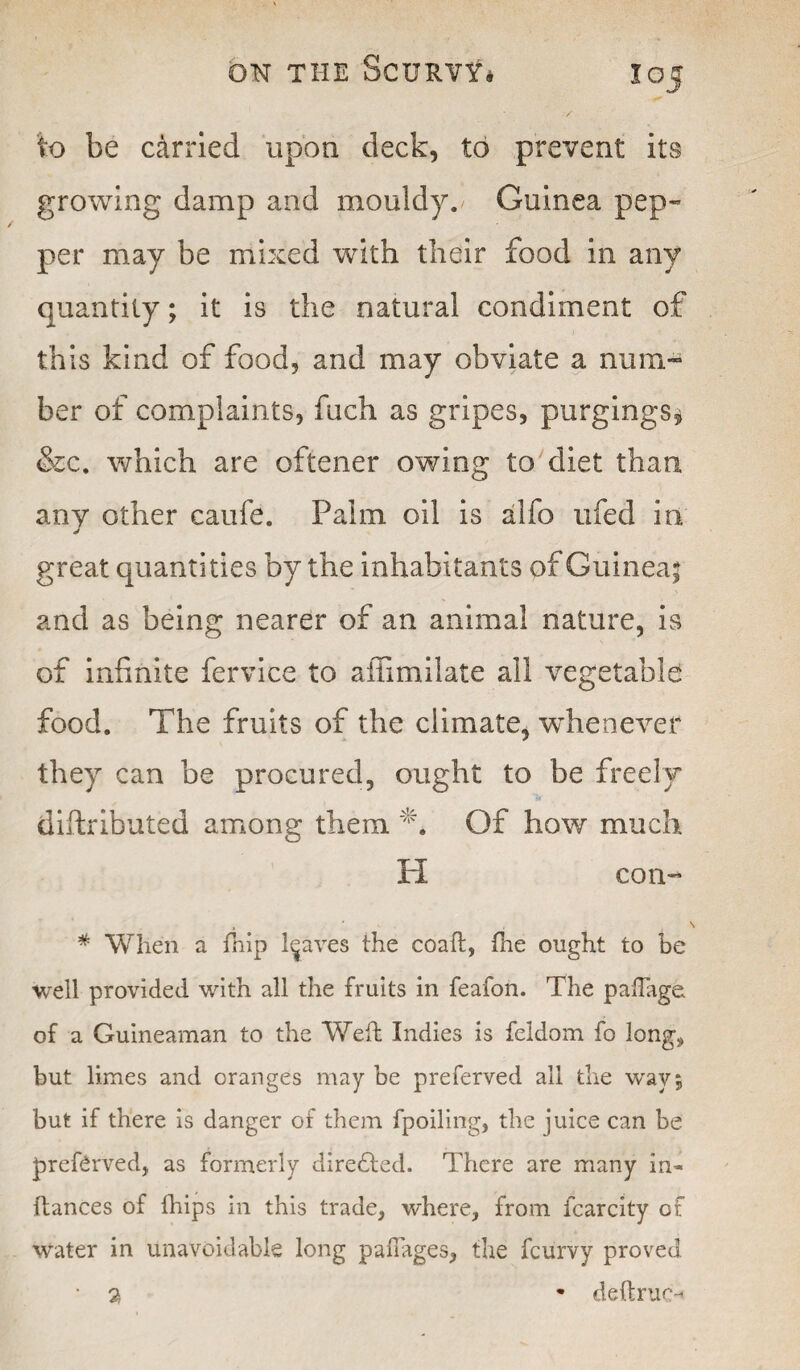 to be carried upon deck, to prevent its growing damp and mouldy. Guinea pep¬ per may be mixed with their food in any quantity; it is the natural condiment of this kind of food, and may obviate a num¬ ber of complaints, fuch as gripes, purgings* &c. which are oftener owing to diet than any other caufe. Palm oil is alfo ufed in great quantities by the inhabitants of Guinea! and as being nearer of an animal nature, is of infinite fervice to affimilate all vegetable food. The fruits of the climate, whenever they can be procured, ought to be freely diftributed among them T Of how much H con- # When a fnip leaves the coaft, fne ought to be well provided with all the fruits in feafon. The paflage of a Guineaman to the Weft Indies is feldom fo long* but limes and oranges may be preferved all the way 5 but if there is danger of them fpoiling, the juice can be preferved, as formerly directed. There are many in- fiances of fhips in this trade, where, from fcarcity of water in unavoidable long padages, the fcurvy proved