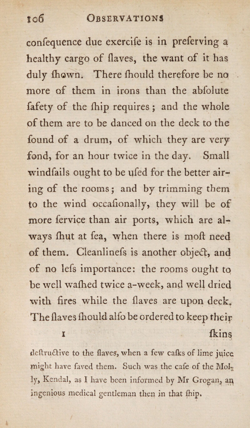 to 6 Observations confequence due exercife is in preferving a healthy cargo of flaves, the want of it has duly fliQwn. There fhould therefore be no more of them in irons than the abfolute fafety of the fhip requires; and the whole of them are to be danced on the deck to the found of a drum, of which they are very fond, for an hour twice in the day. Small windfails ought to be ufed for the better air¬ ing of the rooms; and by trimming them to the wind occafionally, they will be of more fervice than air ports, which are al¬ ways fhut at fea, when there is moft need of them. Cleanlinefs is another objed, and of no lefs importance: the rooms ought to be well wafhed twice a-week, and well dried with fires while the flaves are upon deck. The flaves fhould alfo be ordered to keep their i fkins tleftra£Uve to the Haves, when a few calks of lime juice might have faved them. Such was the cafe of the Moh* ly> Kendal, as I have been informed by Mr Grogan, ar^ ingenious medical gentleman then in that fhip,