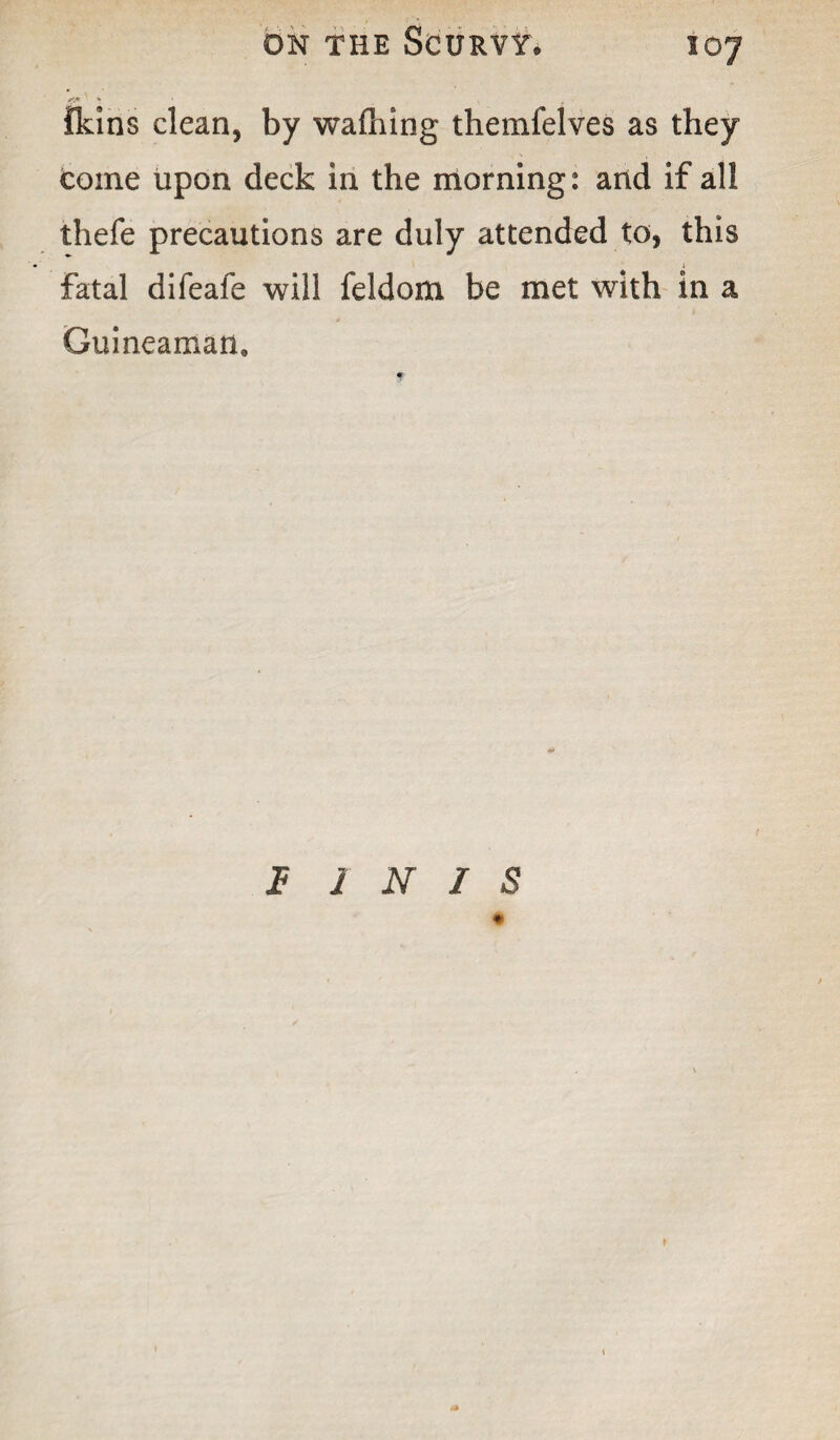 {kins clean, by walking themfelves as they coine upon deck in the morning: and if all thefe precautions are duly attended to, this fatal difeafe will feldom be met with in a Guineaman. f- f INIS #
