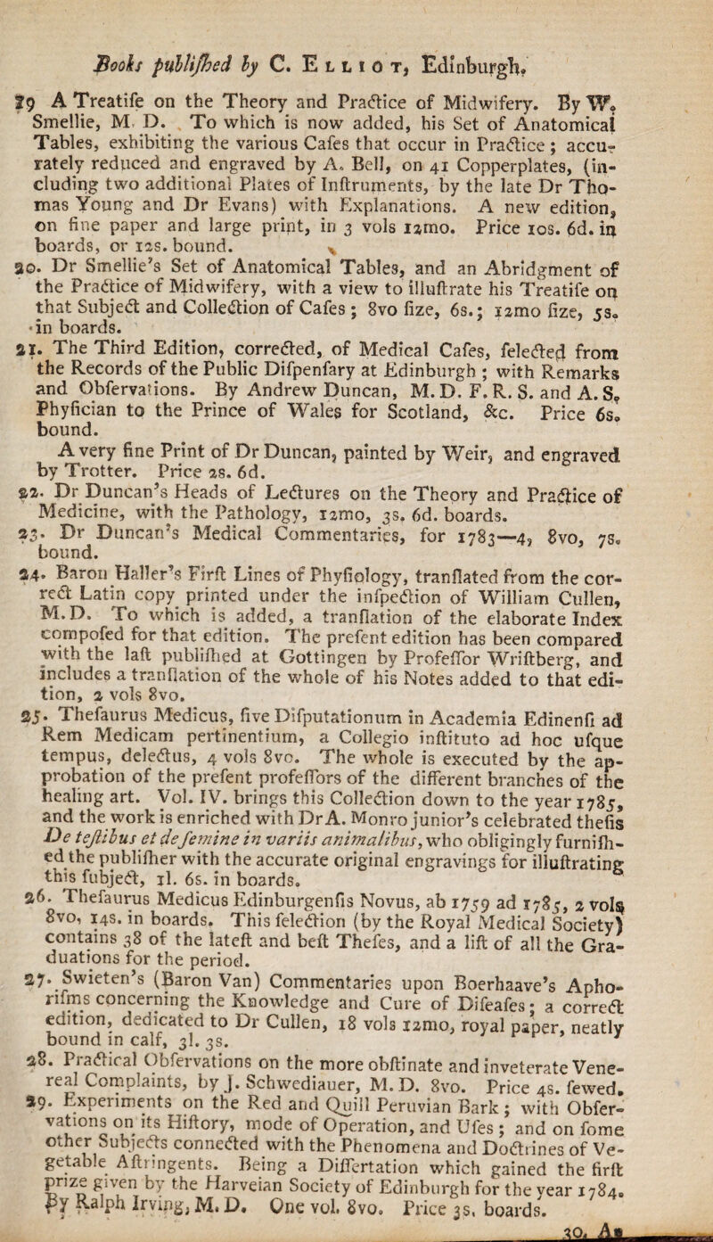 J9 A Treatife on the Theory and Practice of Midwifery. By W, Smellie, M D. To which is now added, his Set of Anatomical Tables, exhibiting the various Cafes that occur in Practice ; accu-? rately reduced and engraved by A. Bell, on 41 Copperplates, (in¬ cluding two additional Plates of Inftruments, by the late Dr Tho¬ mas Young and Dr Evans) with Explanations. A new edition, on fine paper and large print, in 3 vols iamo. Price 10s. 6d. in boards, or ias. bound. * 30. Dr Smellie’s Set of Anatomical Tables, and an Abridgment of the Practice of Midwifery, with a view to iliuftrate his Treatife on that Subject and Collection of Cafes : 8vo fize, 6s.; lamo fize, ss. • in boards. aI. The Third Edition, corrected, of Medical Cafes, feledted from the Records of the Public Difpenfary at Edinburgh ; with Remarks and Qbfervations. By Andrew Duncan, M. D. F. R. S. and A. S? Phyfician to the Prince of Wales for Scotland, &c. Price 6s. bound. A very fine Print of Dr Duncan, painted by Weir, and engraved by Trotter. Price as. 6d. Dr Duncan’s Heads of Ledtures on the Theory and Pradfice of Medicine, with the Pathology, iamo, 3s, 6d. boards. 23. Dr Duncan’s Medical Commentaries, for 1783—4, gvo, 7s. bound. 34* Baron Haller’s Firft Lines of Phyfiplogy, tranfiated from the cor- redt Latin copy printed under the infpe&ion of William Cullen, M.D. To which is added, a tranfiation of the elaborate Index eompofed for that edition. The prefent edition has been compared with the laft publifhed at Gottingen by Profefior Wriftberg, and includes a tranfiation of the whole of his Notes added to that edi¬ tion, a vols 8vo. SJ* Thefaurus Medicus, five Difputatiomim in Academia Edinenfi ad Rem Medicam pertinentium, a Collegio inftituto ad hoc ufque tempus, deledtus, 4 vols 8vo. The whole is executed by the ap¬ probation of the prefent profeflors of the different branches of the healing art. Vol. IV. brings this Colledlion down to the year 1785, and the work is enriched with Dr A. Monro junior’s celebrated thefis De tejlibus et defemins in variis animalihus, who obligingly furnifh- ed the publifiier with the accurate original engravings for illuftrating this fubjeft, jl. 6s. in boards. 36. Thefaurus Medicus Edinburgenfis Novus, ab 1759 ad *785, 1 vol$ 8vo, 14s. in boards. This feledtion (by the Royal Medical Society) contains 38 of the latcft and belt Thefes, and a lift of all the Gra¬ duations for the period. 27. Swieten’s (Baron Van) Commentaries upon Boerhaave’s Apho- rifms concerning the Knowledge and Cure of Difeafes • a correct edition, dedicated to Dr Cullen, 18 vols izmo, royal paper, neatly bound in calf, 3I. 3s. 7 38. Practical Obfervations on the moreobftinate and inveterate Vene¬ real Complaints, by J. Schwediauer, M. D. 8vo. Price 4s. fewed. 29. Experiments on the Red and Quill Peruvian Bark; with Obfer¬ vations on its Hiftory, mode of Operation, and Ufes ; and on fome other Subjects connected with the Phenomena and Do&tines of Ve¬ getable Aftnngents. Being a Differtation which gained the firft prize given by the Harveian Society of Edinburgh for the vear 1784. rY R-alph Irving. M, D. One vol. 8vo. Price 3s, boards. aojli