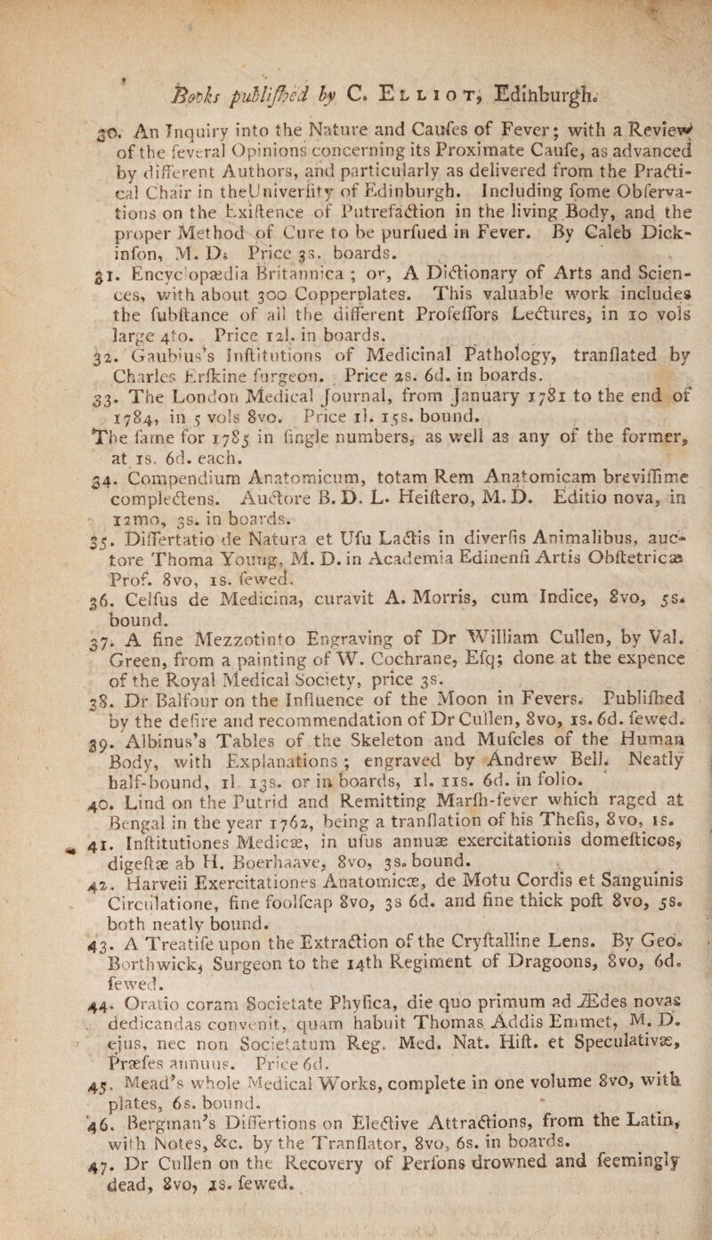 30. An Inquiry into the Nature and Caufes of Fever; with a Review of the fevtral Opinions concerning its Proximate Caufe, as advanced by different Authors, and particularly as delivered from the Practi¬ cal Chair in theUniveriity of Edinburgh. Including fome Obferva- tions on the Exiftence of Putrefaction in the living Body, and the proper Method of Cure to be purfued in Fever. By Caleb Dick- infon, M. Ds Price 33. boards. 31. Encyc opaedia Britannica ; or, A Dictionary of Arts and Scien¬ ces, with about 300 Copperplates. This valuable work includes the fubftance of ail the different Profeffors Lectures, in 10 vols large 4I0. Price 12I. in boards. 32. Gaubius^s Inftitutions of Medicinal Pathology, tranflated by Charles Erlkine furgeon. Price 2s. 6d. in boards. 33. The London Medical Journal, from January 1781 to the end of 1784, in 5 vols 8vo. Price il. 15s. bound. The lame for 1785 in fingle numbers, as well as any of the former, at is. 6d. each. 34. Compendium Anatomicum, totam Rem Anatomicam breviffime compleCtens. AuCtore B. D. L. Heiftero, M. D. Editio nova, in nmo, 3s. in boards. 35. Differtatio de Natura et Ufu LaCtis in diverfis Animalibus, auc~ tore Thoma Young, M. D. in Academia Edinenfi Artis Obftetricse Prof. 8vo, is. fewed. 36. Celfus de Medicina, curavit A. Morris, cum Indice, 8vo, 5s* bound. 37. A fine Mezzotinto Engraving of Dr William Cullen, by Val. Green, from a painting of W. Cochrane, Efq; done at the expence of the Royal Medical Society, price 3s. 38. Dr Balfour on the Influence of the Moon in Fevers. Publifbed by the defire and recommendation of Dr Cullen, 8vo, is. 6d. fewed. 39. Albinus’s Tables of the Skeleton and Mufcles of the Human Body, with Explanations; engraved by Andrew Bell. Neatly half-bound, il 13s. or in boards, il. ns. 6d. in folio. 40. Lind on the Putrid and Remitting Marlh-fever which raged at Bengal in the year 1762, being a tranflation of his Thefis, 8vo, is. 41. Inffitutiones Medicos, in ufus annuae exercitationis domefticos, digeftse ab H. Boerhaave, 8vo, 3s. bound. 42. Harveii Exercitationes Anatomicce, de Motu Cordis et Sanguinis Circiilatione, fine foolfcap 8vo, 3s 6d. and fine thick poft 8vo, 5s. both neatly bound. 43. A Treatife upon the Extraction of the Cryftalline Lens. By Geo. Borthwick, Surgeon to the 14th Regiment of Dragoons, 8vo, 6d„ fewed. 44. Oratio coram Societate Phyfica, die quo primum ad Aides novas dedicandas convenit, quam habuit Thomas Addis Emmet, M. D. ejus, nec non Societatum Reg. Med. Nat. Hilt, et Speculative, Praefes annuus. Price 6d. 45. Mead’s whole Medical Works, complete in one volume 8vo, with plates, 6s. bound. 46. Bergman’s Differtions on Elective Attractions, from the Latin, with Notes, &c. by the Tranflator, 8vo. 6s. in boards. 47. Dr Cullen on the Recovery of Perfons drowned and feemingly dead, 8vo, jls. fewed.