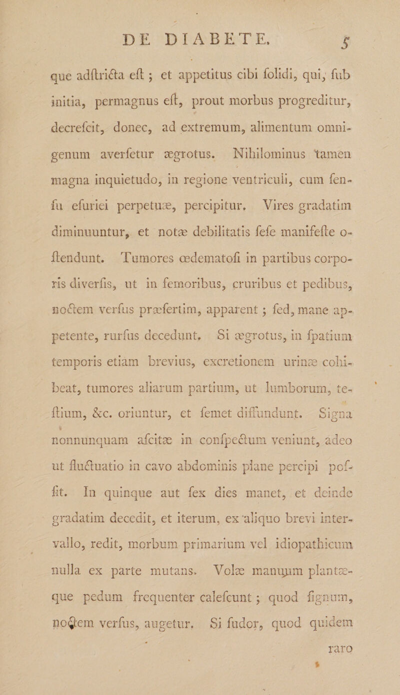 que adftri^la efl ; et appetitus cibi folidi, qui; fub initia, permagnus efl, prout morbus progreditur, decrefcit, donec, ad extremum, alimentum omni¬ genum averfetur mgrotus. Nihilominus tamen magna inquietudo, in regione ventriculi, cum fen- fu efuriei perpetua, percipitur. Vires gradatini diminuuntur, et notm debilitatis fele manifefte o- flendunt. Tumores oedematofi in partibus corpo¬ ris diverfis, ut in femoribus, cruribus et pedibus, nollem verfus prseferlim, apparent; fed, ma.ne ap¬ petente, ruriiis decedunt. Si mgrotus, in fpatiiiiii temporis etiam brevius, excretionem urin^ cohi¬ beat, tumores aliarum partium, ut lumborum, te^ fbum, &amp;c. oriuntur, et femet difFundimt. Siuna 7 J O nonnunquam afcitae in confpeclum veniunt, adeo ut fluctuatio in cavo abdominis piane percipi pcf- fit. In quinque aut fex dies manet, et deinde gradatim decedit, et iterum, ex'aliquo brevi inter¬ vallo, redit, morbum primarium vel idiopathicum nulla ex parte mutans. Volae manuuim plantsc- que pedum frequenter calefcunt; quod figniim, noijem verfus, augetur. Si fudcr, quod quidem raro %