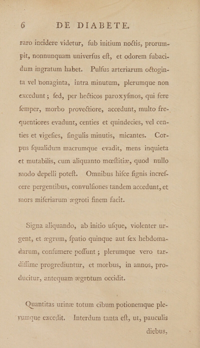 raro incidere videtur, fub initium notiis, prorum¬ pit, nonnunquam univerfus eft, et odorem fubaci- dum ingratum habet. Pulfus arteriarum oftogin- ta vel nonaginta, intra minutum, plerumque non excedunt; fed, per herbeos paroxyfmos, qui fere femper, morbo proved^iore, accedunt, multo fre-, quentiores evadunt, centies et quindecies, vel cen¬ ties et vigefies, fingulis minutis, micantes. Cor¬ pus fqualidum macrumque evadit, mens inquieta ct mutabilis, cum aliquanto mceflitim, quod nullo modo depelli potefl. Omnibus hifce fignis incref- cere pergentibus, convulfiones tandem accedunt, et mors miferiarum cegroti finem facit. Signa aliquando, ab initio ufque, violenter ur¬ gent, et mgrum, fpatio quinque aut fex hebdoma¬ darum, confumere polTunt j plerumque vero tar- dilTime progrediuntur, et morbus, in annos, pro¬ ducitur, antequam aegrotum occidit. I Quantitas urinae totum cibum potionemque ple¬ rumque excedit. Interdum tanta efi, ut, pauculis diebus,