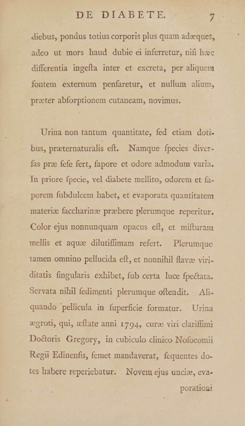 diebus, pondus totius corporis plus quam adaequet, adeo ut mors haud dubie ei inferretur, nifi hcsc differentia ingefta inter et excreta, per aliquem fontem externum penfaretur, et nullum alium., praeter abforptionem cutaneam, novimus» Urina non tantum quantitate, fed etiam doti« bus, praeternaturalis eft. Namque fpecies diver- fas prm fefe fert, fapore et odore admodum varia. In priore fpecie, vel diabete mellito, odorem et fa- porem fubdulcem habet, et evaporata quantitatem materias faccharinse prmbere plerumque reperitur. Color ejus nonnunquam opacus eft, et mifturam mellis et aquse dilutiftimam refert. Plerumque tamen omnino pellucida eft, et nonnihil flavm virh ditatis fmgularis exhibet, fub certa luce fpeclatUo Servata nihil fedimenti plerumque oftendit. Ali- * quando pellicula in fuperficie formatur. Urina segroti, qui, aeftate anni 1794, curse viri clariftimi Doftoris Gregory, in cubiculo clinico Nofocomii Regii Edinenfis, femet mandaverat, fequentes do¬ tes habere reperkbatur. Novem ejus uncise, eva- , ^ porationi