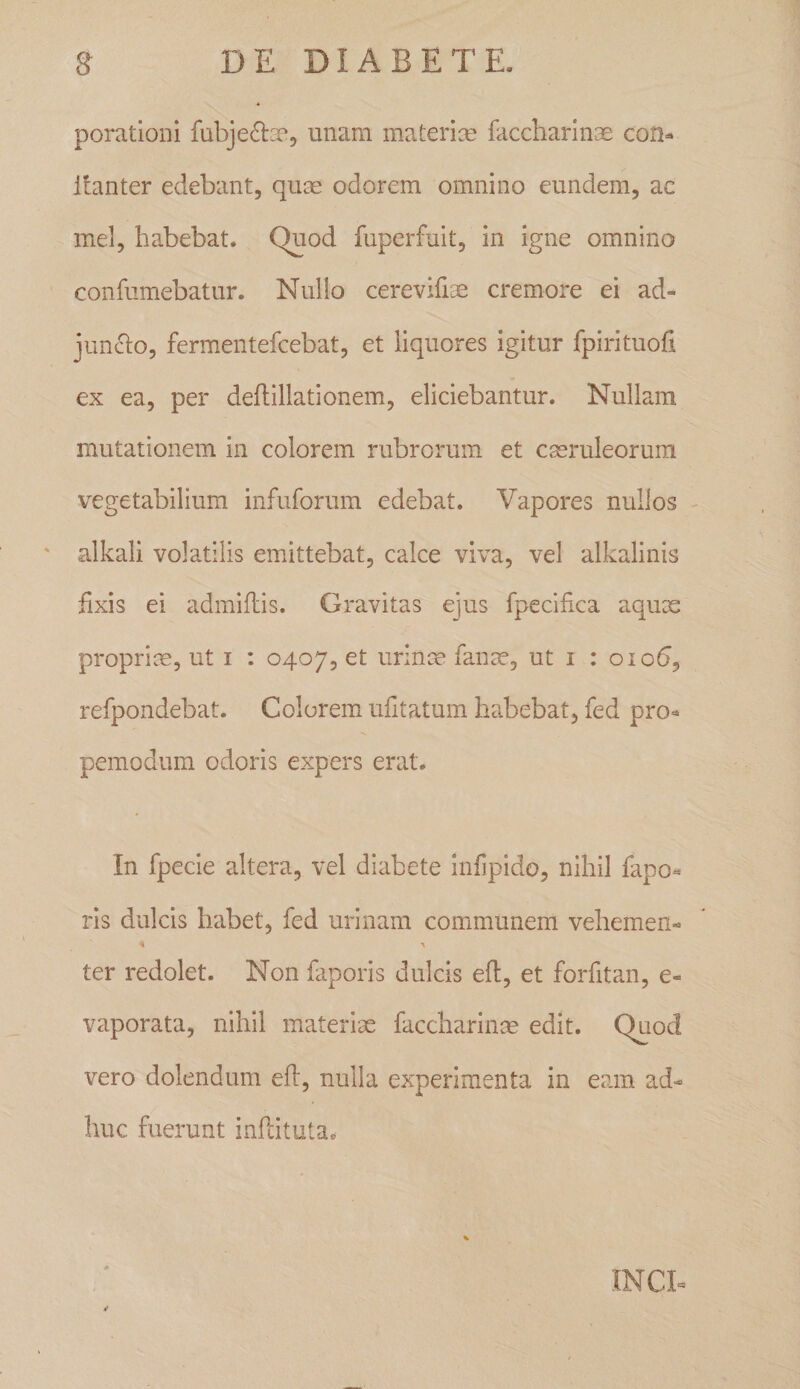 poratloni fubje^lae, unam materice faccharinae con^ Itanter edebant, qu^ odorem omnino eundem, ac mei, habebat. Quod fuperfuit, in igne omnino confumebatur. Nullo cerevifise cremore ei ad- jun(5lo, fermentefcebat, et liquores igitur fpirituoll ex ea, per deilillationem, eliciebantur. Nullam mutationem in colorem rubrorum et caeruleorum vegetabilium infuforum edebat. Vapores nullos - alkali volatilis emittebat, calce viva, vel alkalinis fixis ei admiflis. Gravitas ejus fpecifica aqux proprice, ut i : 0407, et urinm fanze, ut i : 01 o^, refpondebat. Colorem ufitatum habebat, fed pro-^ pemodum odoris expers erat. In fpecie altera, vel diabete infipido, nihil fapo« ris dulcis habet, fed urinam communem vehemen- ter redolet. Non faporis dulcis efi, et forfitan, e- vaporata, nihil materiae faccharin^ edit. Quod vero dolendum efi, nulla experimenta in eam ad- luic fuerunt infcituta. INCE