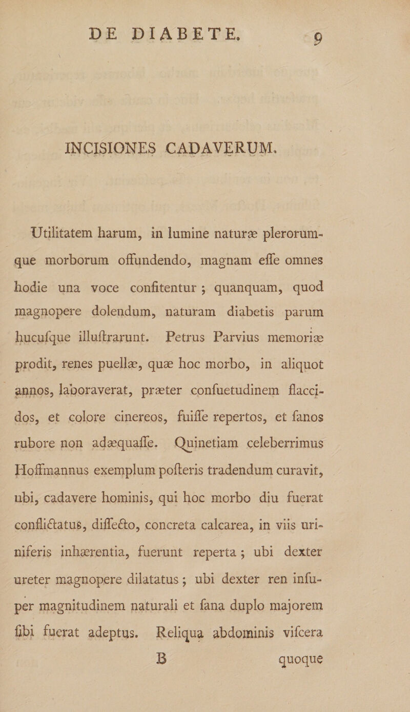 INCISIONES CADAVERUM, Utilitatem harum, in lumine naturae plerorum- que morborum offundendo, magnam effe omnes hodie una voce confitentur ; quanquam, quod magnopere dolendum, naturam diabetis parum 4 hucufque illuflrarunt. Petrus Parvius memorijB prodit, renes puellae, quae hoc morbo, in aliquot annos, laboraverat, praeter confuetudinem flacci¬ dos, et colore cinereos, fuiffe repertos, et fanos rubore non adaequaffe. Quinetiam celeberrimus Hoffmannus exemplum pofleris tradendum curavit, ubi, cadavere hominis, qui hoc morbo diu fuerat conflidlatuS, diffefto, concreta calcarea, in viis uri- niferis inhaerentia, fuerunt reperta; ubi dexter ureter magnopere dilatatus; ubi dexter ren infu- per magnitudinem naturali et fana duplo majorem fibi fuerat adeptus. Reliqua abdominis vifcera B quoque