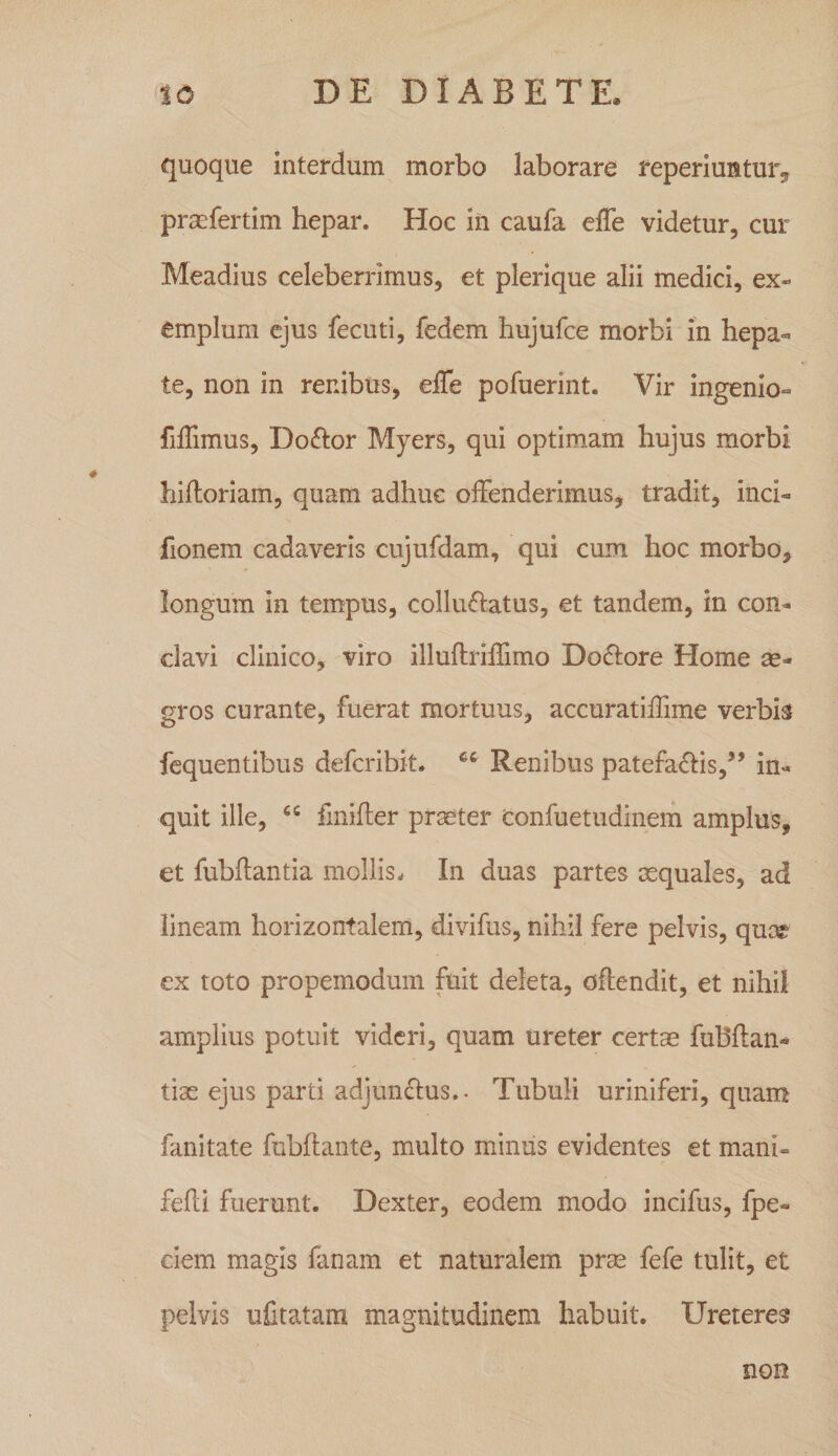 quoque interdum morbo laborare reperiuntur^ prccfertim hepar. Hoc in caufa effe videtur, cur Meadius celeberrimus, et plerique alii medici, ex¬ emplum ejus fecuti, fedem hujufce morbi in hepa« te, non in renibus, effe pofuerint. Vir ingenio- fiffimus, Doftor Myers, qui optimam hujus morbi hiftoriam, quam adhuc offenderimus^ tradit, inci- fionem cadaveris cujufdam, qui cum hoc morbo, longum in tempus, colluftatus, et tandem, in con¬ clavi clinico, viro illuftriffimo Do61:ore Home se- gros curante, fuerat mortuus, accuratiffime verbis fequentibus defcribk. Renibus patefadiis,’’ in¬ quit ille, “ fmifter praeter confuetudinem amplus, et fubflantia mollis. In duas partes aequales, ad lineam horizontalem, divifus, nihil fere pelvis, quoe ex toto propemodum fuit deleta, oftendit, et nihil amplius potuit videri, quam ureter certae fuBftan-» tiae ejus parti adjunffus.. Tubuli uriniferi, quam fanitate fnbftante, multo minus evidentes et mani- fefli fuerunt. Dexter, eodem modo incifus, fpe- clem magis fanam et naturalem prae fefe tulit, et pelvis ufitatam magnitudinem habuit. Ureteres non