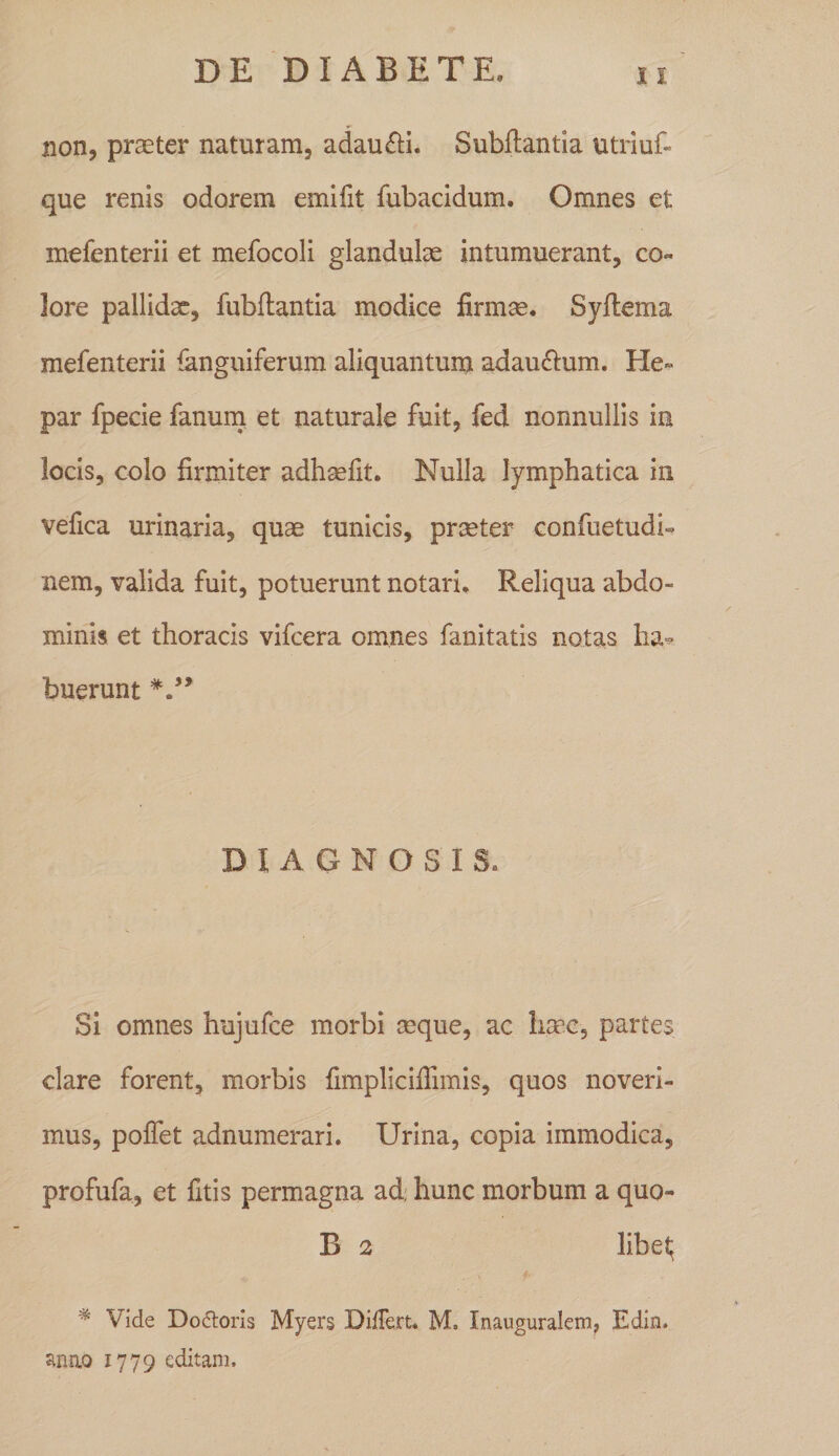 non, praeter naturam, adaufti. Subllantia utriuf« que renis odorem emifit fubacidum. Omnes et mefenterii et mefocoli glandulae intumuerant, co¬ lore pallidx, fubflantia modice firmae. Syftema mefenterii ianguiferum aliquantum adau£l:um. He¬ par fpecie fanurn et naturale fuit, fed nonnullis in locis, colo firmiter adhmfit. Nulla lymphatica in vefica urinaria, quae tunicis, praeter confuetudi- nem, valida fuit, potuerunt notari. Reliqua abdo¬ minis et thoracis vifcera omnes fanitatis notas ha¬ buerunt DIAGNOSIS. Si omnes hujufce morbi aeque, ac haac, partes clare forent, morbis fimpliciflimis, quos noveri¬ mus, polfet adnumerari. Urina, copia immodica, profufa, et fitis permagna ad; hunc morbum a quo- B 2 libel; * Vide DofSorls Myers Differt, M. Inauguralem^ Edin. anao 1779 editam.