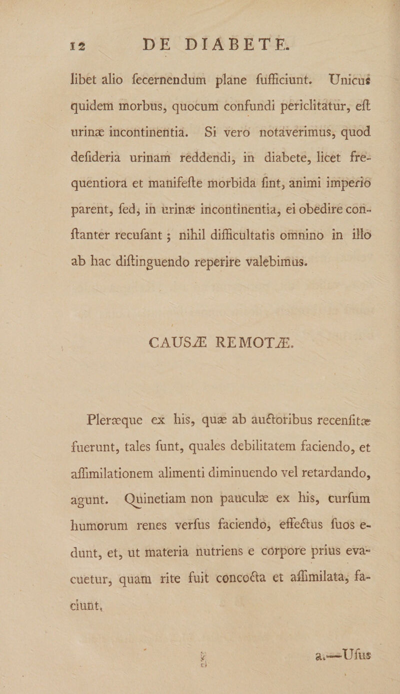 libet alio fecernendum plane fulEciunt. Unicus quidem morbus, quocum confundi periclitatur, efl urinae incontinentia. Si vero notaverimus, quod defideria urinani reddendi, ih diabete, licet fre- r quentiora et manifeile morbida fint, animi imperio parent, fed, in urin^ incontinentia, ei obedire coii- ftanter recufant; nihil difficultatis omnino in illo ab hac diflinguendo reperire valebimus. / CAUSiE REMOTA. Plereeque ex his, quae ab aufloribus recenlitae fuerunt, tales funt, quales debilitatem faciendo, et affimilationem alimenti diminuendo vel retardando, agunt. Quinetiam non pauculae ex his, curfum humorum renes verfus faciendo, effedus fuos e- dunt, et, ut materia nutriens e corpore prius eva- cuetur, quam rite fuit coneo6la et affimilata^ fa¬ ciunt, y; s:i' a.-—Ufus