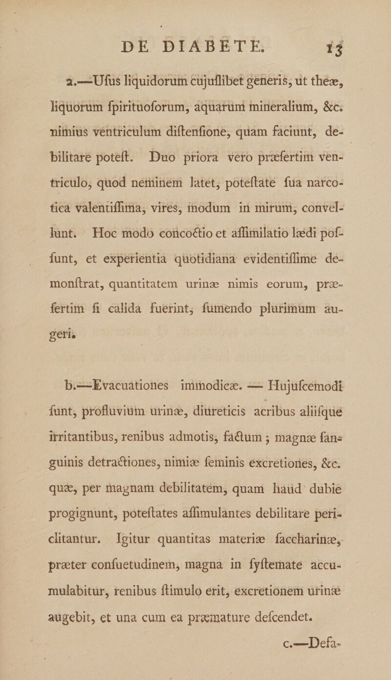 ^3 a. —Ufus li'quidorum cujuflibet generis, ut these, liquorum fpirituoforum, aquarum mineralium, &amp;c. nimius ventriculum diflenfione, quam faciunt, de¬ bilitare potell. Duo priora vero praefertim ven¬ triculo, quod neminem latet, poteftate fua narco¬ tica valentilTima, vires, modum in mirum, convel¬ lunt. Hoc modo concoftio et affimilatio Icedi pof- funt, et experientia quotidiana evidentiflime de~ monftrat, quantitatem urinse nimis eorum, pr^- fertim fi calida fuerint, fumendo plurimum au¬ geri. i b. —Evacuationes immodicae. -— Hujufcemodi funt, profluvium urinse, diureticis acribus aliifque irritantibus, renibus admotis, fa£lum ; magnae fan- guinis detra^bones, nimim feminis excretiones, &amp;e. quae, per magnam debilitatem, quam haud dubie progignunt, poteftates affimulantes debilitare peri¬ clitantur. Igitur quantitas materias faccharinae, praeter confuetudinem, magna in fjflemate accu¬ mulabitur, renibus flimulo erit, excretionem urinae augebit, et una cum ea praemature defcendet. c.—^Defa^