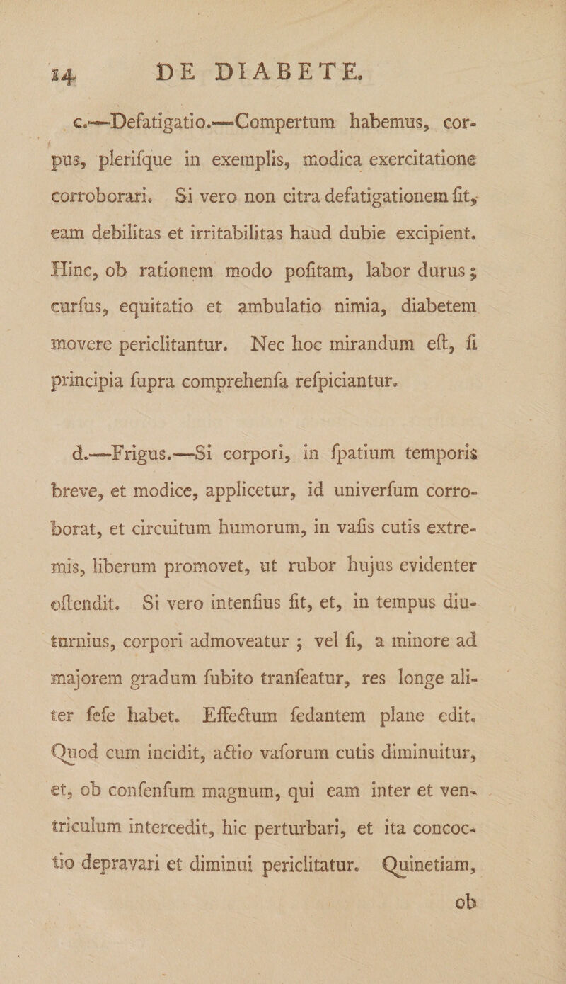 c. -—Defatigatio.—Compertum habemus, cor- f. pus, plerifque in exemplis, modica exercitatione corroborari. Si vero non citra defatigationem fit, eam debilitas et irritabilitas haud dubie excipient. Hinc, ob rationem modo pofitam, labor durus; curfiis, equitatio et ambulatio nimia, diabetem movere periclitantur. Nec hoc mirandum eft, fi principia fupra comprehenfa refpiciantur. d. —Frigus.—Si corpori, in fpatium temporis breve, et modice, applicetur, id univerfum corro¬ borat, et circuitum humorum, in vafis cutis extre¬ mis, liberum promovet, ut rubor hujus evidenter oilendit. Si vero intenfius fit, et, in tempus diu¬ turnius, corpori admoveatur ; vel fi, a minore ad majorem gradum fubito tranfeatur, res longe ali¬ ter fefe habet. ElFe^um fedantem plane edit. Quod cum incidit, a6i:io vaforum cutis diminuitur, et, ob confenfum magnum, qui eam inter et ven¬ triculum intercedit, hic perturbari, et ita concoc¬ tio depravari et diminui periclitatur. Quinetiam, ob