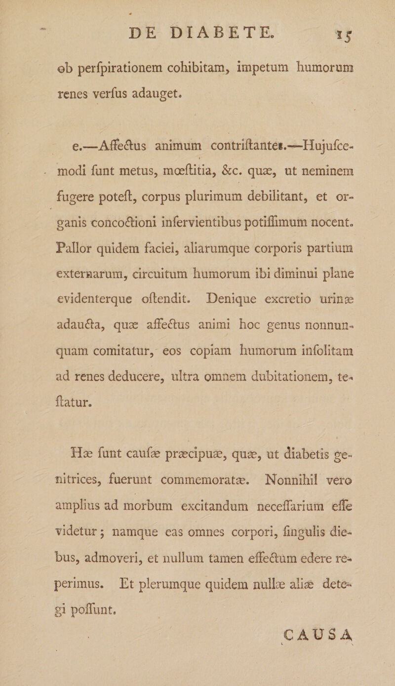 55 oh perfpirationem cohibitam, impetum humorum renes verfus adauget. e.—Affectus animum contriftantei.—Hujufce- modi funt metus, moeftitia, &amp;c. quae, ut neminem fugere poteft, corpus plurimum debilitant, et or¬ ganis conco(5tioni infervientibus potiffimum nocent» Pallor quidem faciei, aliarumque corporis partium externarum, circuitum humorum ibi diminui plane evidenterque offendit. Denique excretio urinse adaucta, quae affe(ffus animi hoc genus nonnun- quam comitatur, eos copiam humorum infolitam ad renes deducere, ultra omnem dubitationem, ffatur. Hae funt caufae praecipum, qu^, ut diabetis ge¬ nitrices, fuerunt commemoratae. Nonnihil vero amplius ad morbum excitandum neceffarium efle videtur 5 namque eas omnes corpori, fmgulis die¬ bus, admoveri, et nullum tamen effectum edere re- perimus. Et plerumque quidem nullae ali^ dete¬ gi poffunt. CAUSA