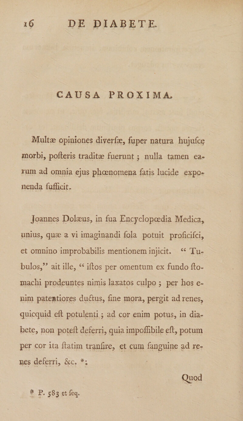 CAUSA PROXIMA. Multse opiniones diverfae, fuper natura hujufc^ morbi, pofteris traditae fuerunt 5 nulla tamen ea¬ rum ad omnia ejus phcenomena fatis lucide expo-^ nenda fufEcit. * • 'i Joannes Dolaeus, in fua Encyclopoedia Medica, unius, quae a vi imaginandi fola potuit proficifci, et omnino improbabilis mentionem injicit. Tu¬ bulos,’’ ait ille, “ iflos per omentum ex fundo fto- maclii prodeuntes nimis laxatos culpo ; per hos e- nim patentiores dinftus, Ene mora, pergit ad renes, quicquid efl potulenti,; ad cor enim potus, in dia¬ bete, non poteft deferri, quia impoffibile efl, potura per cor ita flatira tranfire, et cum fanguine ad re¬ nes deferri, &amp;c. Quod ? ?• 5^3 f^^*