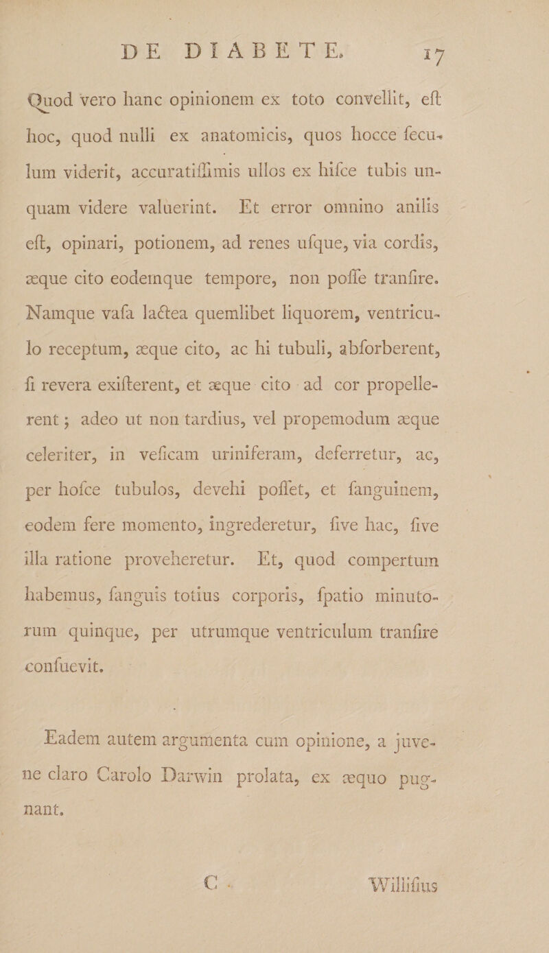 C^od vero hanc opinionem ex toto convellit, efl; hoc, quod nulli ex anatomicis, quos hocce feciu Ium viderit, accuratiffimis ullos ex hifce tubis un¬ quam videre valuerint. Et error omnino anilis efl, opinari, potionem, ad renes ufque, via cordis, aeque cito eodemque tempore, non poffe tranfire. Namque vafa la6lea quemlibet liquorem, ventricu¬ lo receptum, aeque cito, ac hi tubuli, abforberent, fi revera exiflerent, et aeque cito ad cor propelle¬ rent y adeo ut non tardius, vel propemodum aeque celeriter, in veficam uriniferam, deferretur, ac, per hofce tubulos, devehi poffet, et fanguinem, eodem fere momento, ingrederetur, five hac, five illa ratione proveheretur. Et, quod compertum habemus, fanguis totius corporis, fpatio minuto¬ rum quinque, per utrumque ventriculum tranfire confuevit. Eadem autem argumenta cum opinione, a juve¬ ne claro Carolo Darwin prolata, ex mquo pug¬ nant. Willifius