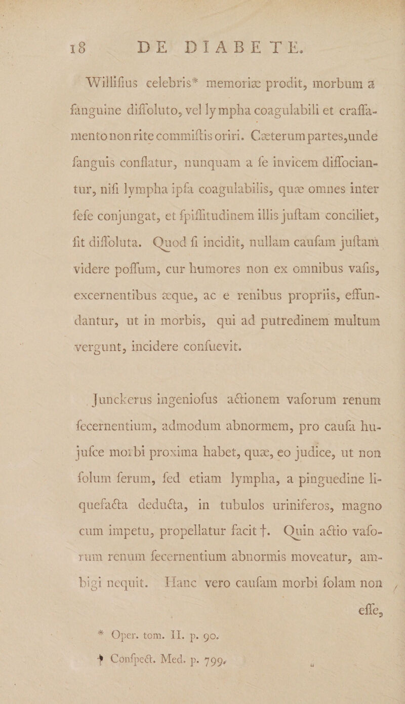 Willifius celebris'^ memoriae prodit, morbum a faiiguine dilToluto, vel lympha coagulabili et cralTa- mento non rite commiflis oriri. Caeterum partes,unde fanguis conflatur, nunquam a fe invicem difTocian- tur, nifi Ivmpha ipfa coagiilabilis, qum omnes inter fefe conjungat, et fpiiTitudinem illis juflam conciliet. Iit dilToluta. Quod fi incidit, nullam caufam juftam videre poffum, cur humores non ex omnibus vafis, excernentibus seque, ac e renibus propriis, eiTun- dantur, ut in morbis, qui ad putredinem multum vergunt, incidere confuevit. Junckerus iiigeniofus a^fionem vaforum renum fecernentium, admodum abnormem, pro caufa hu- jufce moibi proxima habet, quse, eo judice, ut non folum ferum, fed etiam lympha, a pinguedine li¬ quefacta deduCta, in tubulos uriniferos, magno cum impetu, propellatur facit f. Quin aCtio vafo¬ rum renum fecernentium abnormas moveatur, am¬ bigi nequit. Hanc vero caufam morbi folam non , effe, * Oper. tom. II. p. 90. f Confped. Med. p. 799.