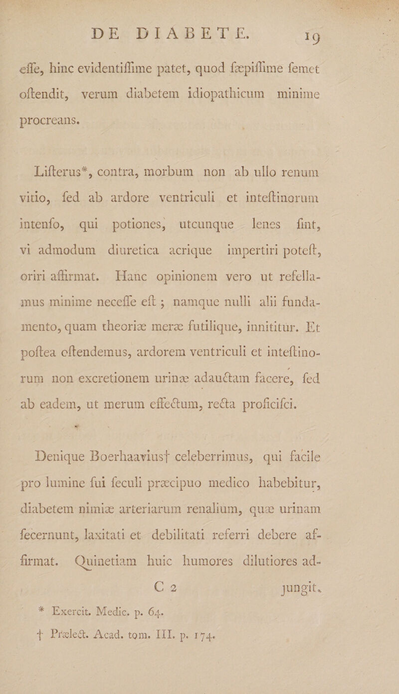 eiTe, hinc evidentilTime patet, quod fepifriine femet oftendit, verum diabetem idiopathicum minime procreans. Lifterus*, contra, morbum non ab ullo renum vitio, fed ab ardore ventriculi et inteftinorum intenfo, qui potiones, utcunque lenes fint, vi admodum diuretica acrique impertiri poteft, oriri affirmat. Hanc opinionem vero ut refella¬ mus minime neceffe eh ; namque nulli alii funda¬ mento, quam theoriae merae futilique, innititur. Et poftea cflendemus, ardorem ventriculi et inteftino- ✓ rum non excretionem urinm adauflam facere, fed ab eadem, ut merum effeclum, refla prohcifci. Denique Boerhaaviust celeberrimus, qui fiicile pro lumine fui feculi prtecipuo medico habebitur, diabetem nimiae arteriarum renalium, quae urinam fecernunt, laxitati et debilitati referri debere af¬ firmat. Quinetiam huic humores dilutiores ad- C 2 Jtingit.. * Exercit. Medie, p. 64. f Pr^led:. Acad. tom. IIL p. 174.