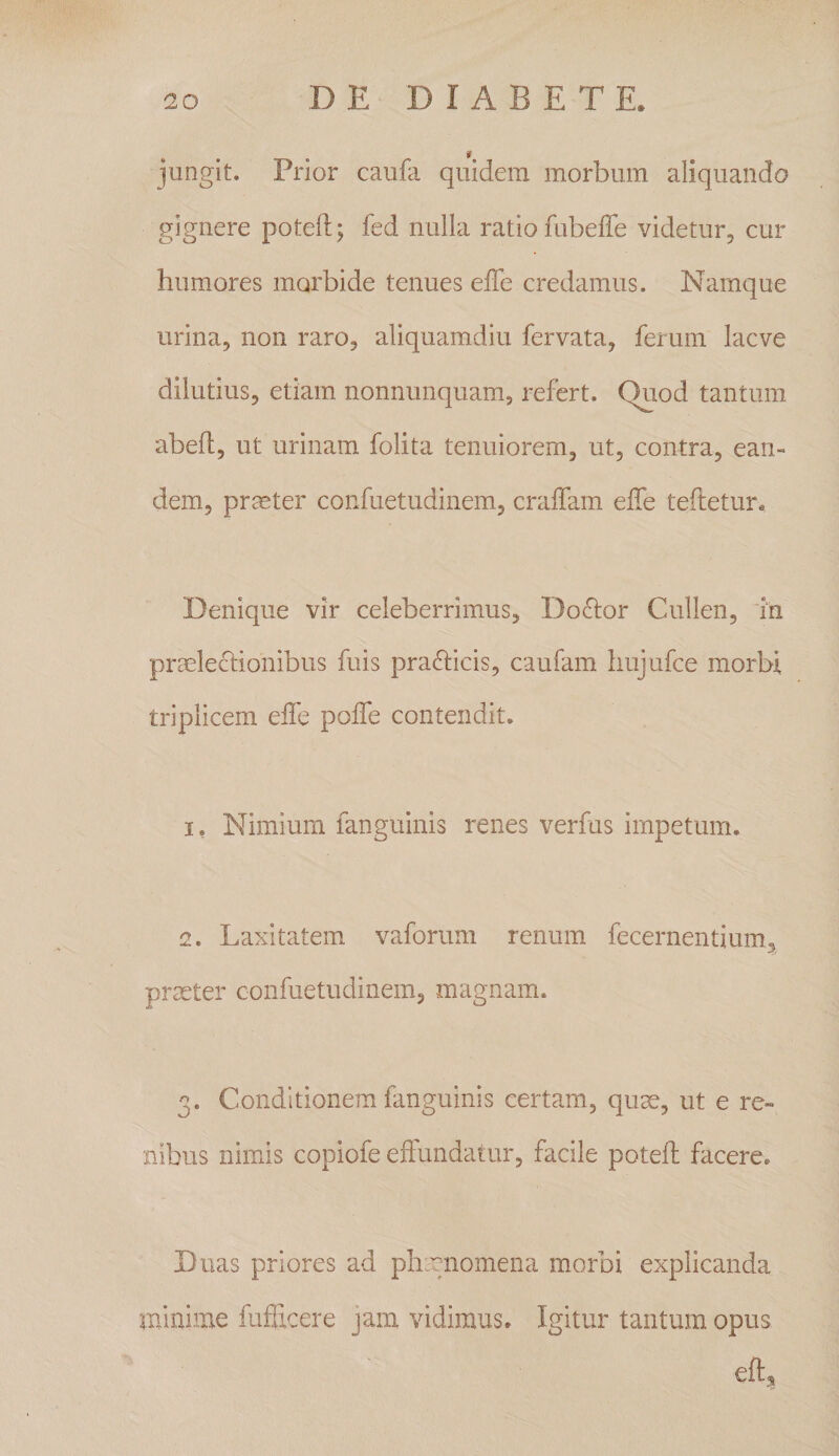 jungit. Prior caufa quidem morbum aliquando gignere poteft; fed nulla ratio fubeffe videtur, cur humores morbide tenues effe credamus. Namque urina, non raro, aliquamdiu fervata, ferum laeve dilutius, etiam nonnunquam, refert. Quod tantum abeft, ut urinam folita tenuiorem, ut, contra, ean¬ dem, prmter confuetudinem, craifam effe teftetur» Denique vir celeberrimus, Doclor Cullen, in prceleclionibus fuis prafticis, caufam hujufce morbi triplicem effe poffe contendit. 1. Nimium fanguinis renes verfus impetum. 2. Laxitatem vaforum renum fecernentium, prseter confuetudinem, magnam. 3. Conditionem fanguinis certam, qum, ut e re¬ nibus nimis copiofe effundatur, facile poteff facere. Duas priores ad plicgnomena morbi explicanda minime fufiicere jam vidimus. Igitur tantum opus eft^