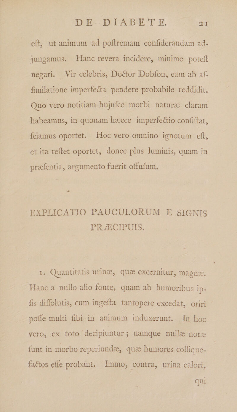 DE D I x\ B E T E. eft, ut animum ad poftremam confiderandam ad¬ jungamus. Hanc revera incidere, minime potefl negari. Vir celebris, Do^lor Dobfon, eam ab af- fimilatione imperfecta pendere probabile reddidit. Quo vero notitiam hujufce morbi naturm claram liabeamus, in quonam haecce imperfectio confidat, fciamus oportet. Hoc vero omnino ignotum eft, et ita reftet oportet, donec plus luminis, quam* in praefentia, argumento fuerit oftufimi. EXPLICATIO PAUCULORUM E SIGNIS PRAICIPUIS. I. Quantitatis urinm, quae excernitur, magnm. Hanc a nullo alio fonte, quam ab humoribus ip- fis diftblutis, cum ingefta tantopere excedat, oriri pofte multi fibi in animum induxerunt. In hoc vero, ex toto decipiuntur; namque nullae notm funt in morbo reperiundm, quae humores collique- faclos efle probant. Immo, contra, urina calori, qui